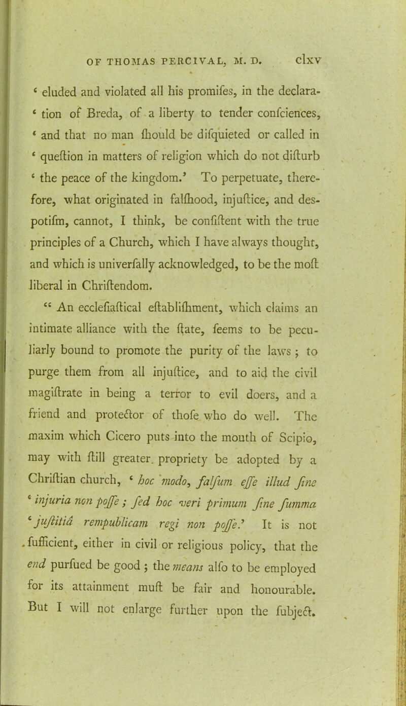 4 eluded and violated all his promifes, in the declara- 4 tion of Breda, of a liberty to tender confciences, 4 and that no man diould be difquieted or called in 4 quedion in matters of religion which do not didurb 4 the peace of the kingdom.’ To perpetuate, there- fore, what originated in falfhood, injudice, and des- potifm, cannot, I think, be confident with the true principles of a Church, which I have always thought, and which is univerfally acknowledged, to be the mod liberal in Chridendom. 44 An ecclefiadical edablifhment, which claims an intimate alliance with the date, feems to be pecu- liarly bound to promote the purity of the laws ; to purge them from all injudice, and to aid the civil magidrate in being a terror to evil doers, and a friend and prote&or of thofe who do well. The « maxim which Cicero puts into the mouth of Scipio, may with dill greater, propriety be adopted by a Chridian church, 4 hoc modo, falfuin ejje illnd fine 4 injuria non pojfe ; fed hoc veri primum fine fumma 4 jujiitia rempublicam regi non pojfe.’ It is not . fuflicient, either in civil or religious policy, that the end purfued be good ; the means alfo to be employed foi its attainment mud be fair and honourable. But I will not enlarge further upon the fubjeft.