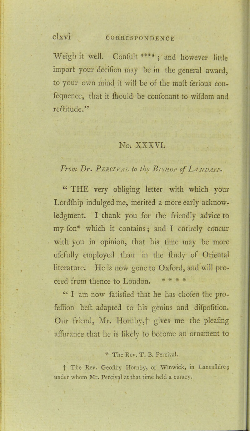 Weigh it well. Confult **** ; and however little import your decifion may be in the general award, to your own mind it will be of the mod: ferious con- fequence, that it fliould be confonant to wifdom and rectitude.” / No. XXXVI. From Dr. Percival to the Bishop of Land ape. cc THE very obliging letter with which your Lordlhip indulged me, merited a more early acknow- ledgment. I thank you for the friendly advice to my fon* which it contains; and I entirely concur with you in opinion, that his time may be more ufefully employed than in the ftudy of Oriental literature. He is now gone to Oxford, and will pro- ceed from thence to London. * * * * <c I am now falisfied that he has chofen the pro- feffion bed; adapted to his genius and difpofition. Our friend, Mr. Hornby,! gives me the pleading adurance that he is likely to become an ornament to * The Rev. T. B. Percival. t Tiie Rev. Geoffry Hornby, of Winwick, in Lancafliirej under whom Mr. Percival at that time held a curacy.