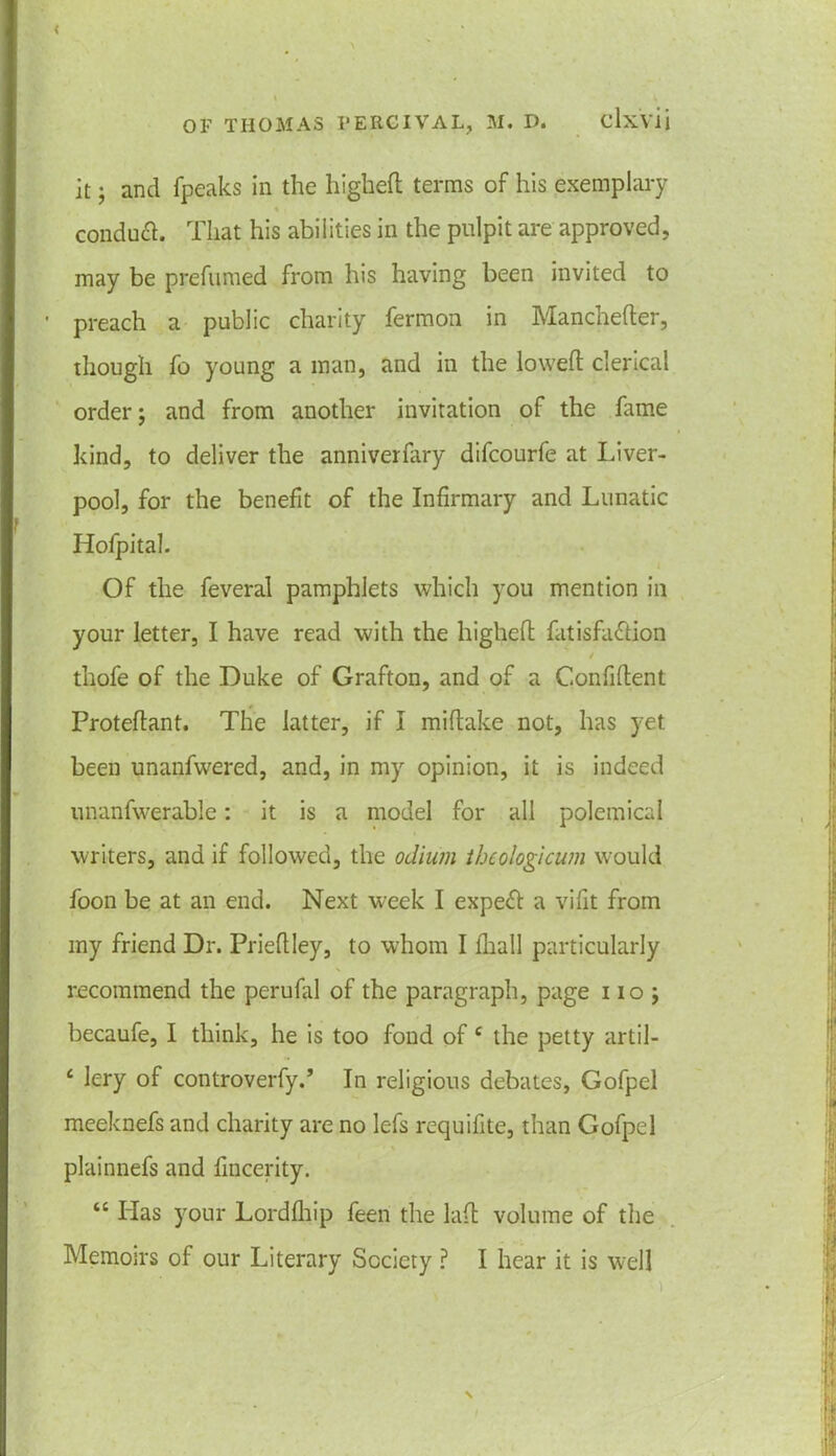 it; and fpeaks in the higheft terms of his exemplary conduct. That his abilities in the pulpit are approved, may be prefumed from his having been invited to ' preach a public charity fermon in Manchefter, though fo young a man, and in the lowed clerical order; and from another invitation of the lame kind, to deliver the anniverfary difcourfe at Liver- pool, for the benefit of the Infirmary and Lunatic Iiofpital. Of the feveral pamphlets which you mention in your letter, I have read with the highefl fatisfa&ion thofe of the Duke of Grafton, and of a Confident Protedant. The latter, if I midake not, has yet been unanfwered, and, in my opinion, it is indeed unanfwerabie: it is a model for all polemical writers, and if followed, the odium thcologicum would foon be at an end. Next week I expert a vifit from my friend Dr. Priedley, to whom I Oiall particularly recommend the perufal of the paragraph, page i io ; becaufe, I think, he is too fond of c the petty artil- £ lery of controverfy.’ In religious debates, Gofpel meeknefs and charity are no lefs requifite, than Gofpel plainnefs and fincerity. “ Has your Lordfhip feen the lad volume of the Memoirs of our Literary Society ? I hear it is well