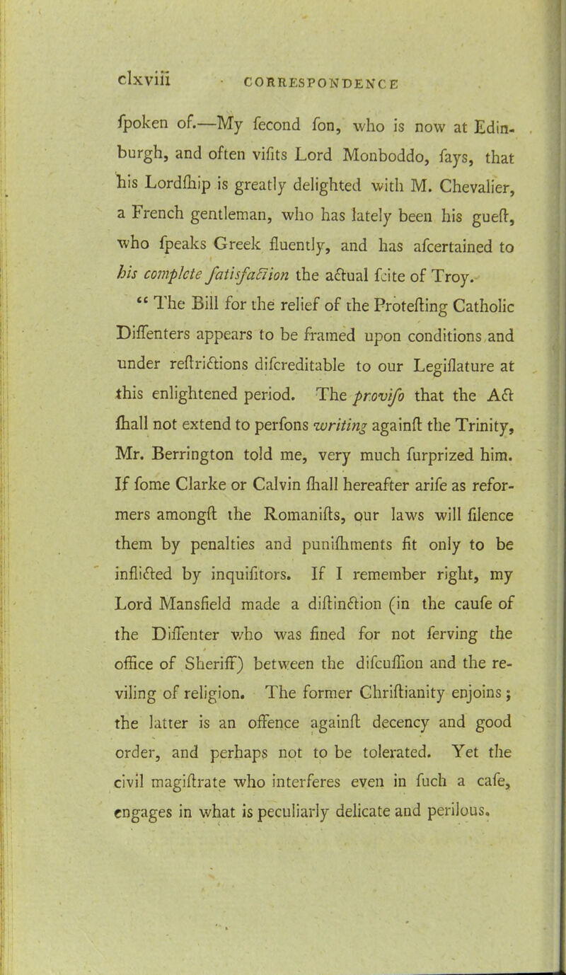 fpoken of.—My fecond fon, who is now at Edin- burghj and often vifits Lord Monboddo, fays, that his Lordfhip is greatly delighted with M. Chevalier, a French gentleman, who has lately been his gueff, who fpeaks Greek fluently, and has afcertained to his complete fatisfaaion the actual Lite of Troy. t£ Ihe Bill for the relief of the Protefting Catholic Diffenters appears to be framed upon conditions and under reflriffions difcreditable to our Legiflature at this enlightened period. The pr.ovifo that the Aft fhall not extend to perfons writing againfl the Trinity, Mr. Berrington told me, very much furprized him. If fome Clarke or Calvin fhall hereafter arife as refor- mers amongft the Romanifts, our laws will filence them by penalties and punifhments fit only to be infli&ed by inquifitors. If I remember right, my Lord Mansfield made a diftinftion (in the caufe of the Diffenter who was fined for not ferving the / office of Sheriff) between the difeuffion and the re- viling of religion. The former Ghriftianity enjoins; the latter is an offence againft decency and good order, and perhaps not to be tolerated. Yet the civil magiflrate who interferes even in fuch a cafe, engages in what is peculiarly delicate and perilous.