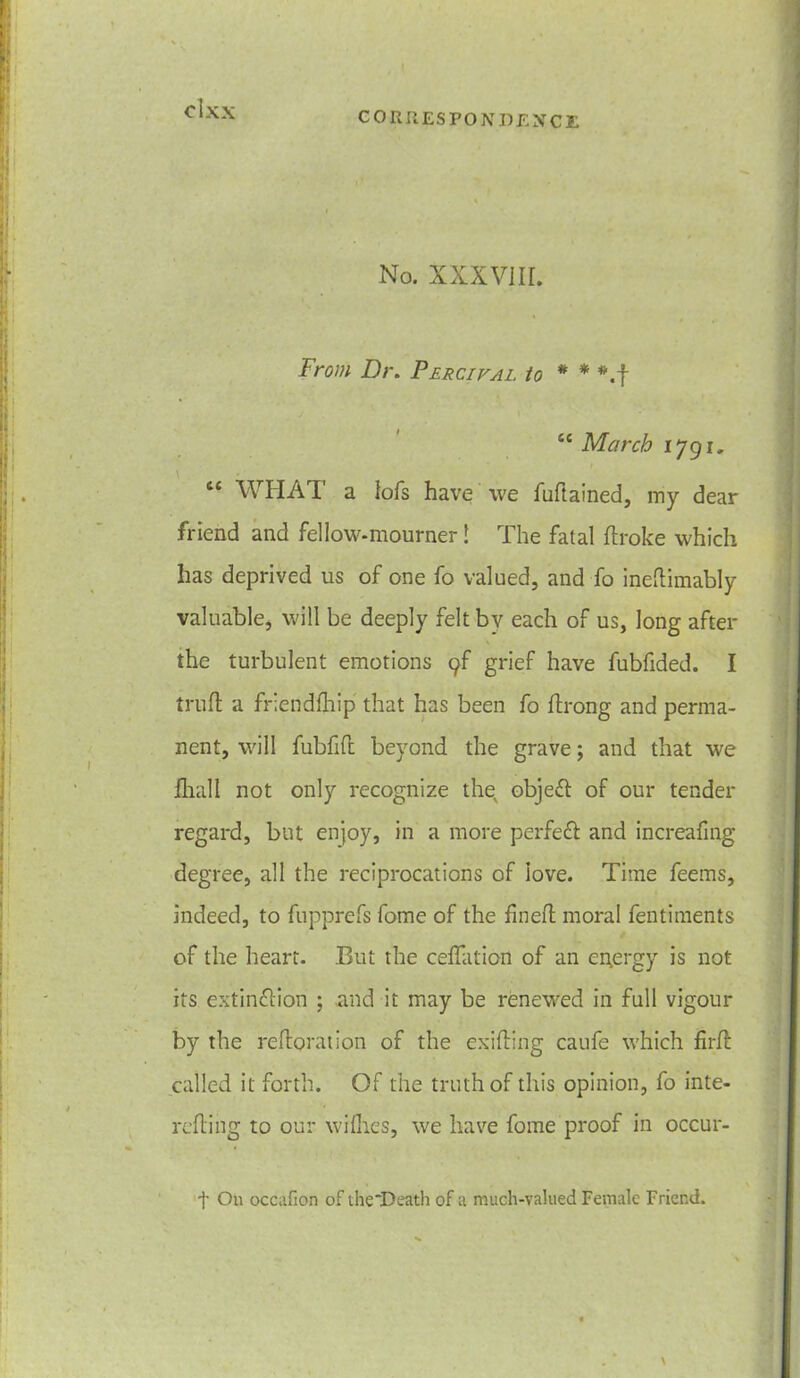 CORRESPONDENCE No. XXXVIII. From Dr. Percifal to * * *.f ce March 1791. “ WHAT a lofs have we fuft ained, my dear friend and fellow-mourner! The fatal broke which has deprived us of one fo valued, and fo ineftimably valuable, will be deeply felt by each of us, long after the turbulent emotions yf grief have fubfided. I truh a friendship that has been fo flrong and perma- nent, will fubfift beyond the grave; and that we Ihall not only recognize the, object of our tender regard, but enjoy, in a more perfect and increafing degree, all the reciprocations of iove. Time feems, indeed, to fupprefs fome of the fineb moral fentiments of the heart. But the ceflation of an energy is not its extinction ; and it may be renewed in full vigour by the reboration of the exiting caufe which fir If called it forth. Of the truth of this opinion, fo ime- reti ng to our wiflies, we have fome proof in occur- f On occafion of the'Death of a much-valued Female Friend.