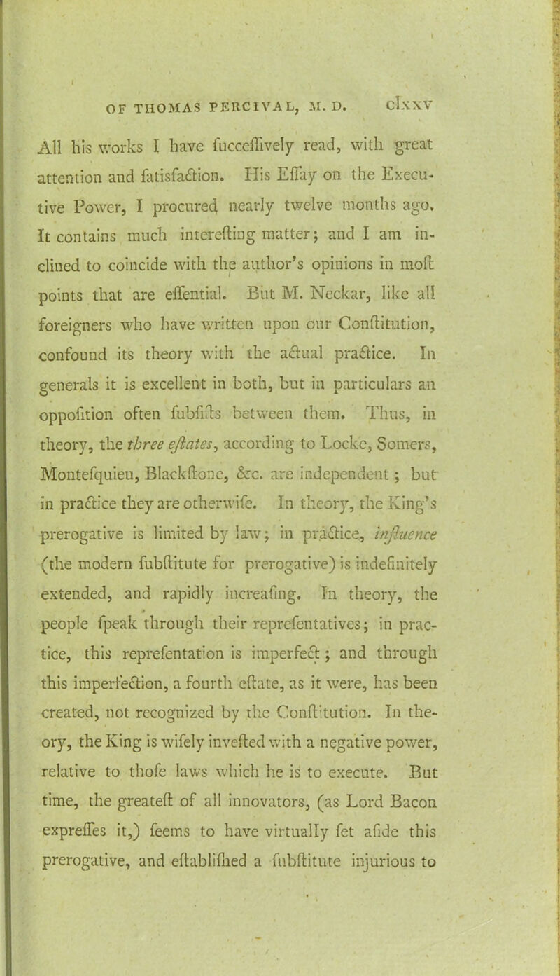 » All his works I have fuccefftvely read, with great attention and fatisfattion. His ElTay on the Execu- tive Power, I procured nearly twelve months ago. It contains much interefting matter; and I am in- clined to coincide with the author’s opinions in moll points that are elTential. But M. Neckar, like all foreigners who have written upon our Conllitution, confound its theory with the actual practice. In generals it is excellent in both, but in particulars ail oppofition often fubfilts between them. Thus, in theory, the three ejlcites, according to Locke, Somers, Montefquieu, Blackftonc, Szc. are independent; but in practice they are otherwife. In theory, the King’s prerogative is limited by law; in practice, influence (the modern fubllitute for prerogative) is indefinitely extended, and rapidly increafmg. In theory, the 0 people fpeak through their reprefentatives; in prac- tice, this reprefentation is imperfecl; and through this imperfe&ion, a fourth eftate, as it were, has been created, not recognized by the Conllitution. In the- ory, the King is wifely invefled with a negative power, relative to thofe laws which he is to execute. But time, the greatell of all innovators, (as Lord Bacon exprelfes it,) feems to have virtually fet afide this prerogative, and eftablilhed a fubllitute injurious to /