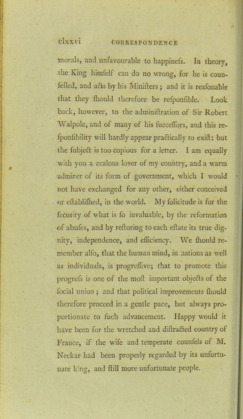 cl.XXVL CORRESPONDENCE morals, and unfavourable to happinefs. In theory, the King himfelf can do no wrong, for he is coun- felled, and a&s by his Minifters ; and it is reafonable that they ffiould therefore be refponfible. Look back, however, to the adminiflration of Sir Robert Walpole, and of many of his fucceffors, and this re- fponfibility will hardly appear pra&ically to exifl: but the fubjeift is too copious for a letter. I am equally with you a zealous lover of my country, and a warm admirer of its form of government, which I would not have exchanged for any other, either conceived or eftabliffied, in the world. My folicitude is for the fecurity of what is fo invaluable, by the reformation of abufes, and by reffcoring to each eftate its true dig- nity, independence, and efficiency. We ffiould re- member alfo, that the human mind, in nations as well as individuals, is progreffive; that to promote this progrefs is one of the mod; important objefts of the facial union ; and that political improvements ffiould therefore proceed in a gentle pace, but always pro- portionate to fuch advancement. Happy would it have been for the wretched and dihrafted country of France, if the wife and temperate counfels of M. Neckar had been properly regarded by its unfortu- nate king, and hill more unfortunate people.