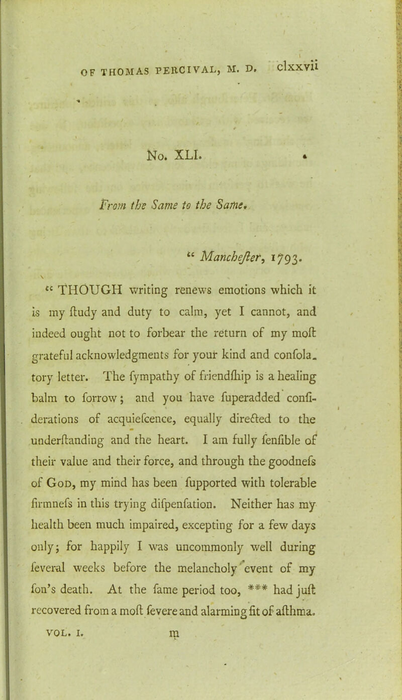 No. XLI. / . From the Same to the Same. tc Manchejler, 1793. \ C£ THOUGH writing renews emotions which it is my ftudy and duty to calm, yet I cannot, and indeed ought not to forbear the return of my molt grateful acknowledgments for your kind and confola. tory letter. The fympathy of friendfhip is a healing balm to forrow; and you have fuperadded confi- derations of acquiefcence, equally direfted to the underftanding and the heart. I am fully fenfible of their value and their force, and through the goodnefs of God, my mind has been fupported with tolerable firmnefs in this trying difpenfation. Neither has my health been much impaired, excepting for a few days only; for happily I was uncommonly well during leveral weeks before the melancholy event of my fon’s death. At the fame period too, *** had juft recovered from a moft fevere and alarming fit of afthma. m VOL. I.