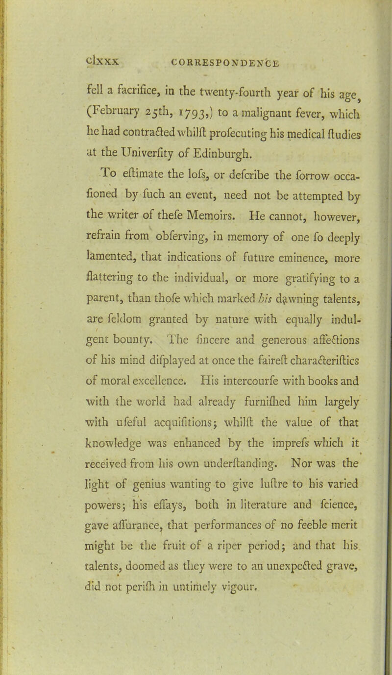 fell a facrifice, in the twenty-fourth year of his age (February 25th, 1793,) to a malignant fever, which he had contra&ed whilft profecuting his medical ftudies at the Univerfity of Edinburgh. I o edimate the lofs, or defcribe the forrow occa- fioned by fuch an event, need not be attempted by the writer of thefe Memoirs. He cannot, however, refrain from obferving, in memory of one fo deeply lamented, that indications of future eminence, more flattering to the individual, or more gratifying to a parent, than thofe which marked bis dawning talents, are feldom granted by nature with equally indul- / gent bounty. The fincere and generous affections of his mind difplayed at once the faired chara&eridics of moral excellence. His intercourfe with books and with the world had already furnifhed him largely •* % with ufeful acquifitions; whilfl the value of that knowledge was enhanced by the imprefs which it » received from his own underftanding. Nor was the light of genius wanting to give Iuflre to his varied powers; his eflays, both in literature and fcience, gave aflurance, that performances of no feeble merit might be the fruit of a riper period; and that his talents, doomed as they were to an unexpected grave, did not perifh in untimely vigour.