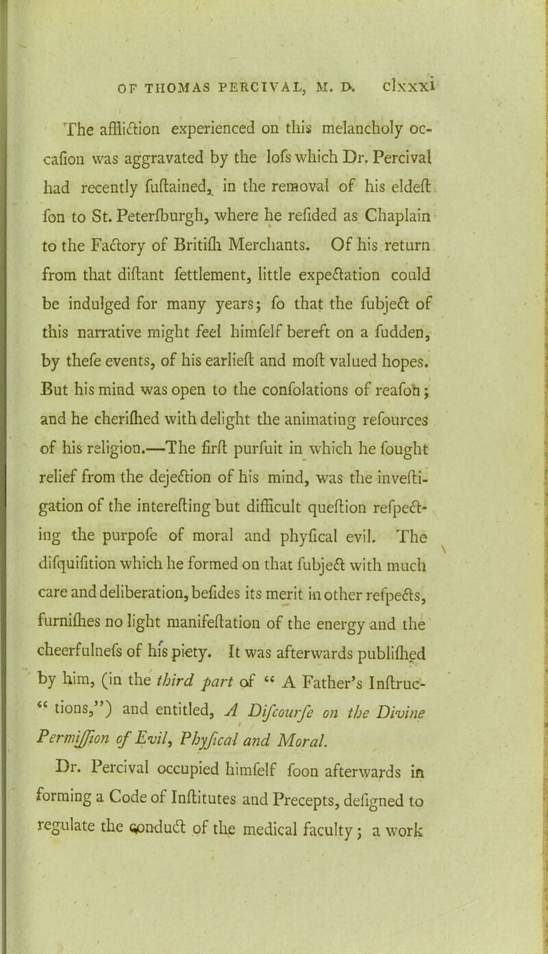 The affliction experienced on this melancholy oc- cafion was aggravated by the lofs which Dr. Percival had recently fuftained, in the removal of his eldeft fon to St. Peterfburgh, where he refided as Chaplain to the FaCtory of Britiffi Merchants. Of his return from that diflant fettlement, little expectation could be indulged for many years; fo that the fubjeCt of this narrative might feel himfelf bereft on a fudden, by thefe events, of his earlieft and moft valued hopes. But his mind was open to the confolations of reafoh; and he cheriffied with delight the animating refources of his religion.—The frit purfuit in which he fought relief from the dejeCtion of his mind, was the invefti- gation of the interefling but difficult queflion refpeCt- ing the purpofe of moral and phyfical evil. The difquifition which he formed on that fubjeCt with much care and deliberation, befides its merit in other refpeCts, furniffies no light manifeflation of the energy and the cheerfulnefs of his piety. It was afterwards published by him, (in the third part of « A Father’s Inftruc- <c tions, ) and entitled, A Difcourfe on the Divine PermiJJion of Evil, Phyfical and Moral. Dr. Percival occupied himfelf foon afterwards in forming a Code of Infeitutes and Precepts, deligned to regulate the opndud: of the medical faculty; a work