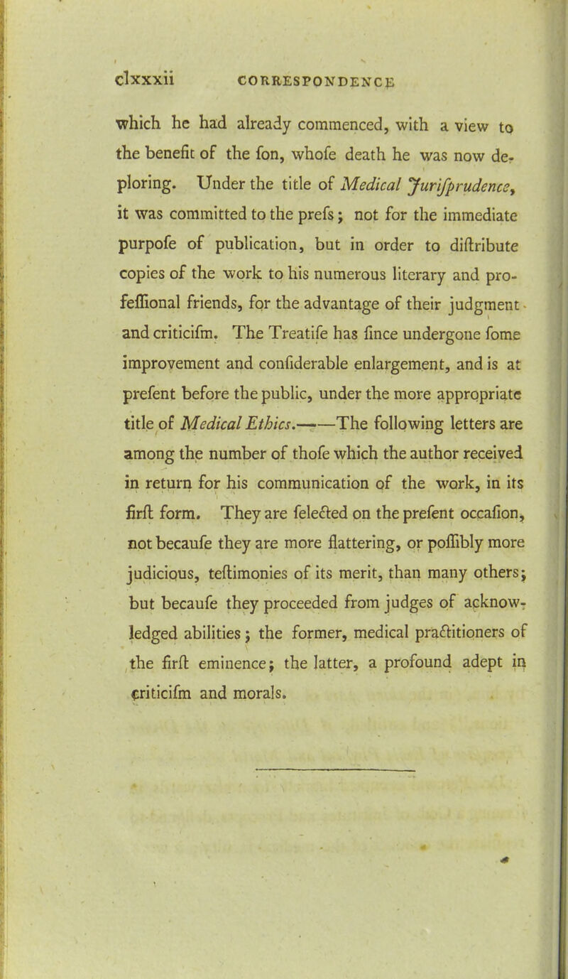 which he had already commenced, with a view to the benefit of the fon, whofe death he was now de- ploring. Under the title of Medical yurifprudencey it was committed to the prefs; not for the immediate purpofe of publication, but in order to diftribute copies of the work to his numerous literary and pro- feflional friends, for the advantage of their judgment and criticifm. The Treatife has fince undergone fome improvement and confiderable enlargement, and is at prefent before the public, under the more appropriate title of Medical Ethics. The following letters are among the number of thofe which the author received in return for his communication of the work, in its firlt form. They are fele&ed on the prefent occafion, not becaufe they are more flattering, or poflibly more judicious, teftimonies of its merit, than many others; but becaufe they proceeded from judges of acknow- ledged abilities; the former, medical pra&itioners of the firfl eminence; the latter, a profound adept in criticifm and morals.