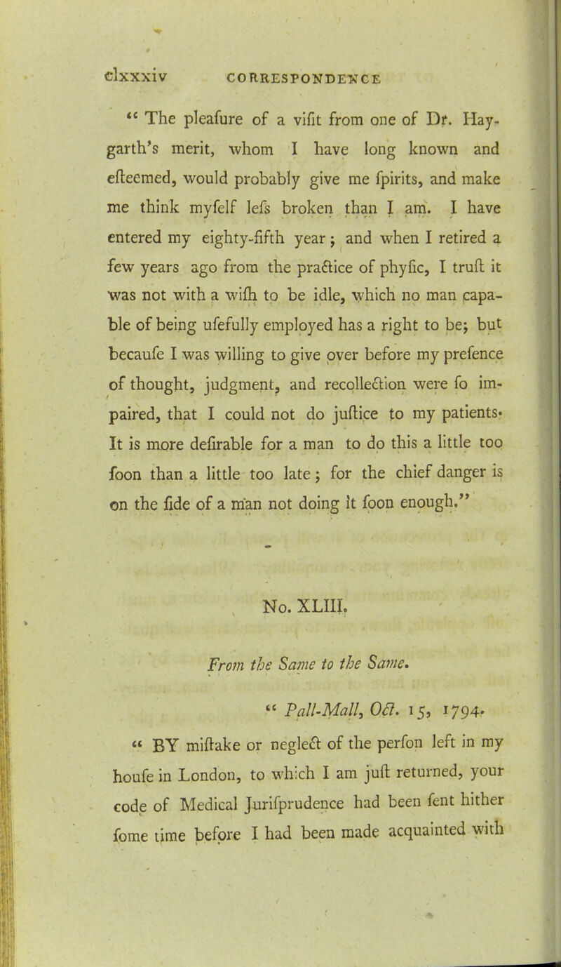 <c The pleafure of a vifit from one of Dr. Hay- garth’s merit, whom I have long known and efteemed, would probably give me fpirits, and make me think myfelf lefs broken than I am. I have entered my eighty-fifth year j and when I retired a few years ago from the pra&ice of phyfic, I trufl it was not with a wifh to be idle, which no man capa- ble of being ufefully employed has a right to be; but becaufe I was willing to give over before my prefence of thought, judgment, and recollection were fo im- paired, that I could not do juftice to my patients* It is more defirable for a man to do this a little too foon than a little too late; for the chief danger is on the fide of a man not doing It foon enough.” No. XLIII. From the Same to the Same. “ Pall-Mall, Ott. 15, 1794* « BY miftake or neglect of the perfon left in my houfe in London, to which I am juft returned, your code of Medical Jurifprudence had been fent hither fome time before I had been made acquainted with f