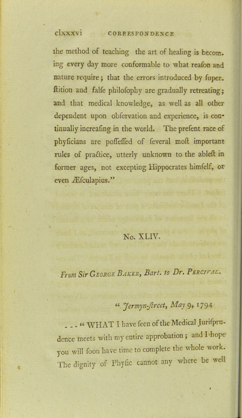 the method of teaching the art of healing is becom- ing every day more conformable to what reafon and nature require ; that the errors introduced by fuper. flition and falfe philofophy are gradually retreating; and that medical knowledge, as well as all other dependent upon obfervation and experience, is con- tinually increafing in the world. The prefent race of phyficians are pofleffed of feveral moil important rules of pra&ice, utterly unknown to the ablefl in former ages, not excepting Hippocrates himfelf, or even iEfculapius.” No. XLIV. From Sir George Baker, Bart. to Dr. Percjkal, “ Jermyn-Jlreety May 9, 1794 . . . «e WHAT I have feen of the Medical Jurifpru- dence meets with my entire approbation ; and I hope you will foon have time to complete the whole work. The dignity of Fhyfic cannot any where be well
