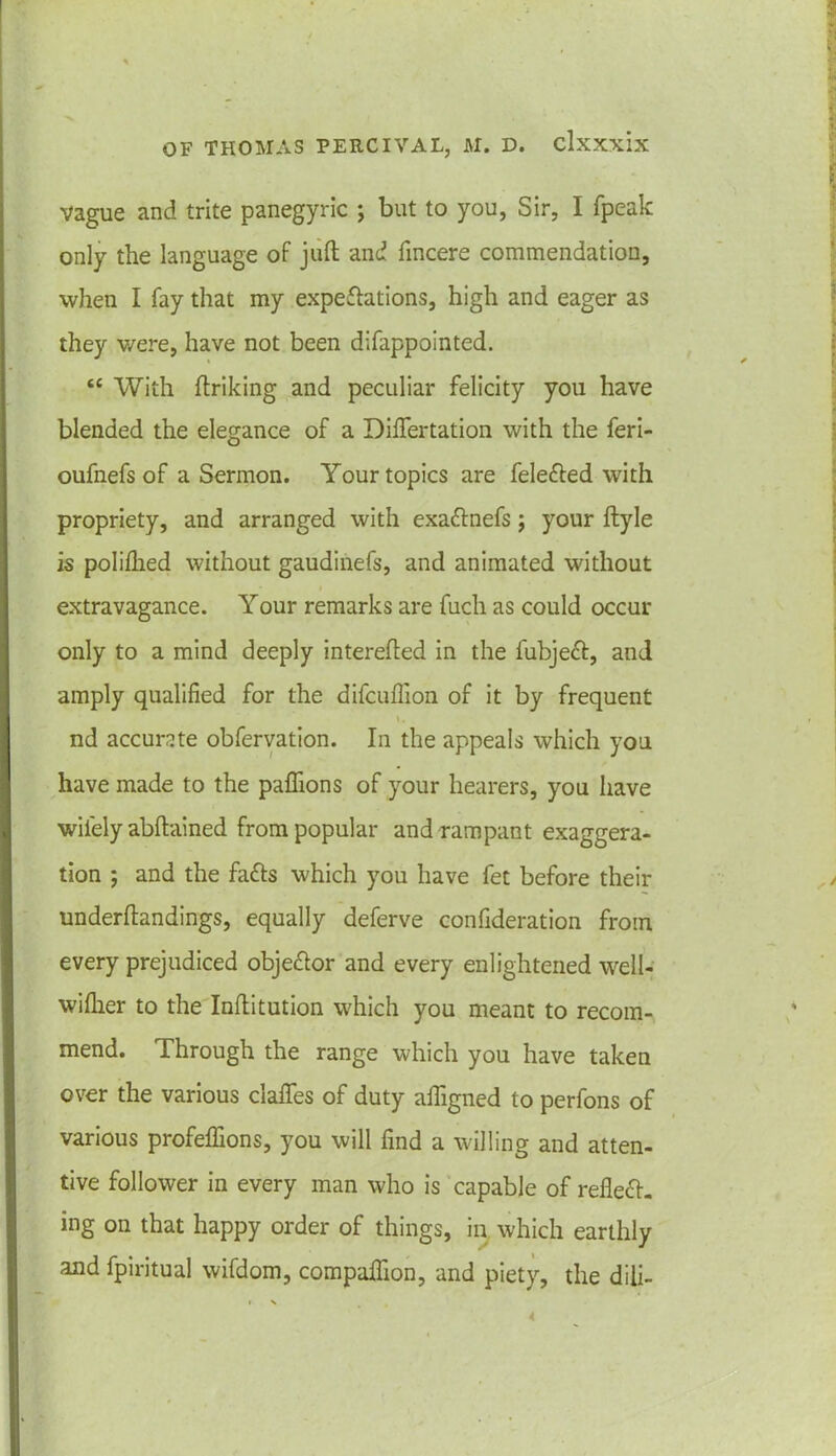 vague and trite panegyric ; but to you, Sir, I fpeak only the language of juft and fincere commendation, when I fay that my expectations, high and eager as they were, have not been difappointed. tc With ftriking and peculiar felicity you have blended the elegance of a Differtation with the feri- oufnefs of a Sermon. Your topics are feleCted with propriety, and arranged with exa&nefs; your ftyle is polifhed without gaudinefs, and animated without extravagance. Your remarks are fuch as could occur only to a mind deeply interefted in the fubject, and amply qualified for the difcufiion of it by frequent l, nd accurate obfervation. In the appeals which you have made to the paflions of your hearers, you have wifely abftained from popular and rampant exaggera- tion ; and the fads which you have fet before their underftandings, equally deferve confideration from every prejudiced obje&or and every enlightened well- wiflier to the Inftitution which you meant to recom- mend. Through the range which you have taken over the various clafifes of duty afiigned to perfons of various profeflions, you will find a willing and atten- tive follower in every man who is capable of refleCf- ing on that happy order of things, in which earthly and fpiritual wifdom, compalfion, and piety, the diii-