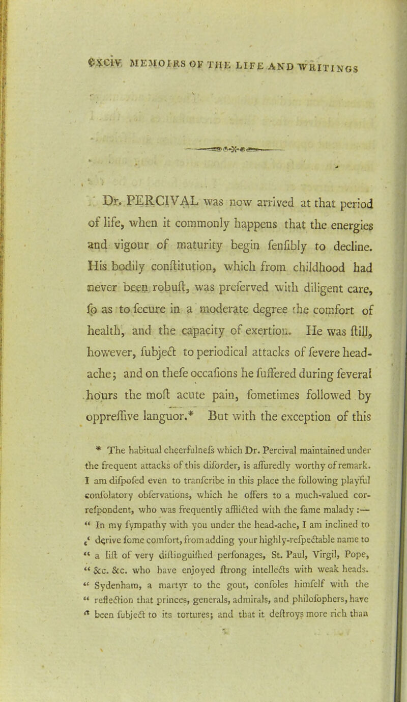 > , / * t I * . , ... Dr. PERCIVAL was now arrived at that period of life, when it commonly happens that the energies and vigour of maturity begin fenfibly to decline. His bodiiy conftitution, which from childhood had never been robuft, was preferved with diligent care, fo as to fecure in a moderate degree the comfort of health, and the capacity of exertion. He was {fill, however, fubject to periodical attacks of fevere head- ache ; and on thefe occafions he differed during feveral • ' hours the mod acute pain, fometimes followed by opprelhve languor.* But with the exception of this * The habitual cheerfulnefs which Dr. Percival maintained under the frequent attacks of this diforder, is affuredly worthy of remark. I am difpofed even to tranfcribe in this place the following playful confolatory obfervations, which he offers to a much-valued cor- refpondent, who was frequently afflidfed with the fame malady :— “ In my fympathy with you under the head-ache, I am inclined to t‘ derive fome comfort, from adding your highly-refpedfable name to “ a lift of very diftinguilhed perfonages, St. Paul, Virgil, Pope, “ See. See. who have enjoyed ftrong intelledls with weak heads. “ Sydenham, a martyr to the gout, confoles himfelf with the “ refledtion that princes, generals, admirals, and philofophers, have been fubjedt to its tortures; and that it deftroys more rich than