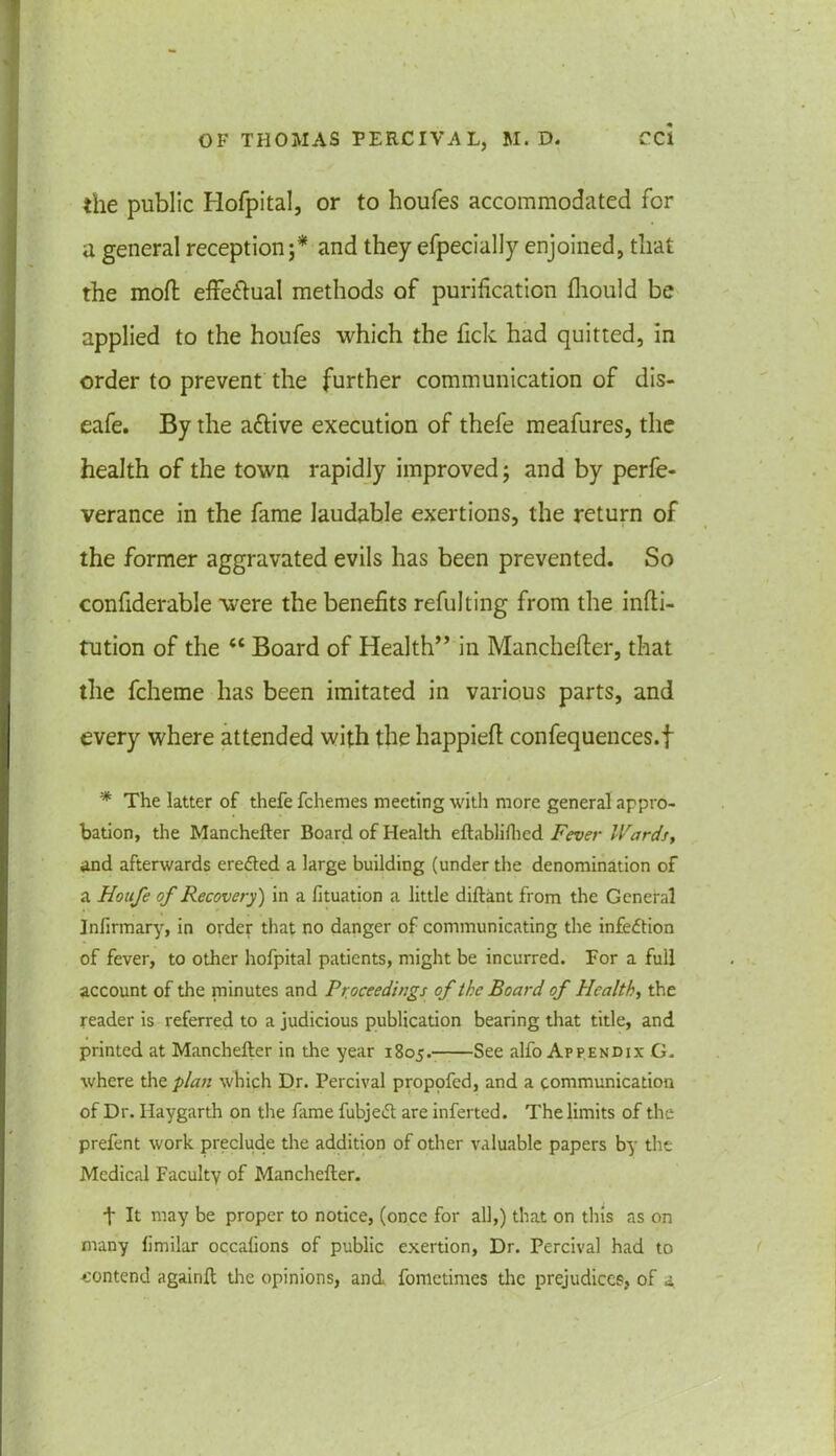 the public Hofpital, or to houfes accommodated for a general reception;* and they efpecially enjoined, that the mod; effe&ual methods of purification fhould be applied to the houfes which the fick had quitted, in order to prevent the further communication of dis- eafe. By the a&ive execution of thefe meafures, the health of the town rapidly improved; and by perfe- verance in the fame laudable exertions, the return of the former aggravated evils has been prevented. So confiderable were the benefits refulting from the infti- tution of the “ Board of Health” in Manchefter, that the fcheme has been imitated in various parts, and every where attended with the happieft confequences.f * The latter of thefe fchemes meeting with more general appro- bation, the Manchefter Board of Health eftabliflied Fever Wards, and afterwards erefted a large building (under the denomination of a Houfe of Recovery) in a lituation a little diftant from the General Infirmary, in order that no danger of communicating the infection of fever, to other hofpital patients, might be incurred. For a full account of the minutes and Proceedings of the Board of Health, the reader is referred to a judicious publication bearing that title, and printed at Manchefter in the year 1805.- See alfo Appendix G. where the plan which Dr. Percival proppfed, and a communication of Dr. Haygarth on the fame fubjeft are inferted. The limits of the prefent work preclude the addition of other valuable papers by the Medical Faculty of Manchefter. t It may be proper to notice, (once for all,) that on this as on many limilar occalions of public exertion, Dr. Percival had to contend againft the opinions, and fometimes the prejudices, of a