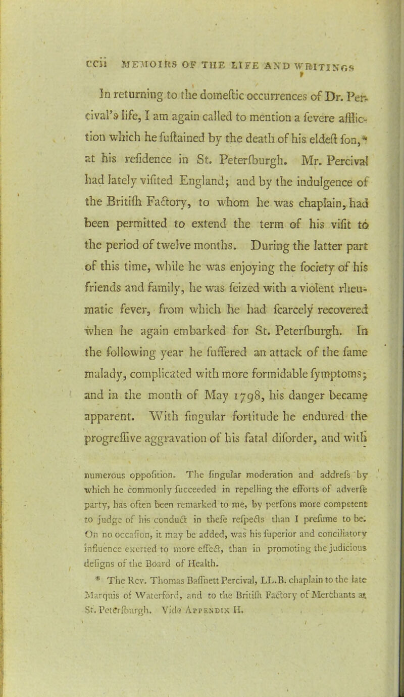 » t > In returning to the domeftic occurrences of Dr. Per, cival’s life, I am again called to mention a fevere afflic- tion which hefuftained by the death of his eldeft fon,* at his refidence in St. Peterfburgh. Mr. Percival had lately vifited England; and by the indulgence of the Britifh Faftory, to whom he was chaplain, had been permitted to extend the term of his vifit to the period of twelve months. During the latter part of this time, while he was enjoying the fociety of his friends and family, he was feized with a violent rheu- matic fever, from which he had fcarcely recovered when he again embarked for St. Peterfburgh. In the following year he fullered an attack of the fame malady, complicated with more formidable fymptoms; and in the month of May 1798, his danger became apparent. With frnguiar fortitude be endured the progreffive aggravation of his fatal diforder, and with numerous oppofition. The fingular moderation and addrefs by which he commonly fucceeded in repelling the efforts of adve-rffc party, has often been remarked to me, by perfons more competent to judge of his conduct in thefe refpefts than I prefume to be. On no occafion, it may be added, was his fuperior and conciliatory influence exerted to more effeff, than in promoting the judicious defigns of the Board of Health. '* The Rev. Thomas Baffnett Fercival, LL.B. chaplain to the late Marquis of Waterford, and to the Britifh Faftory of Merchants at St. Peterfburgh. Vide Appendix II.