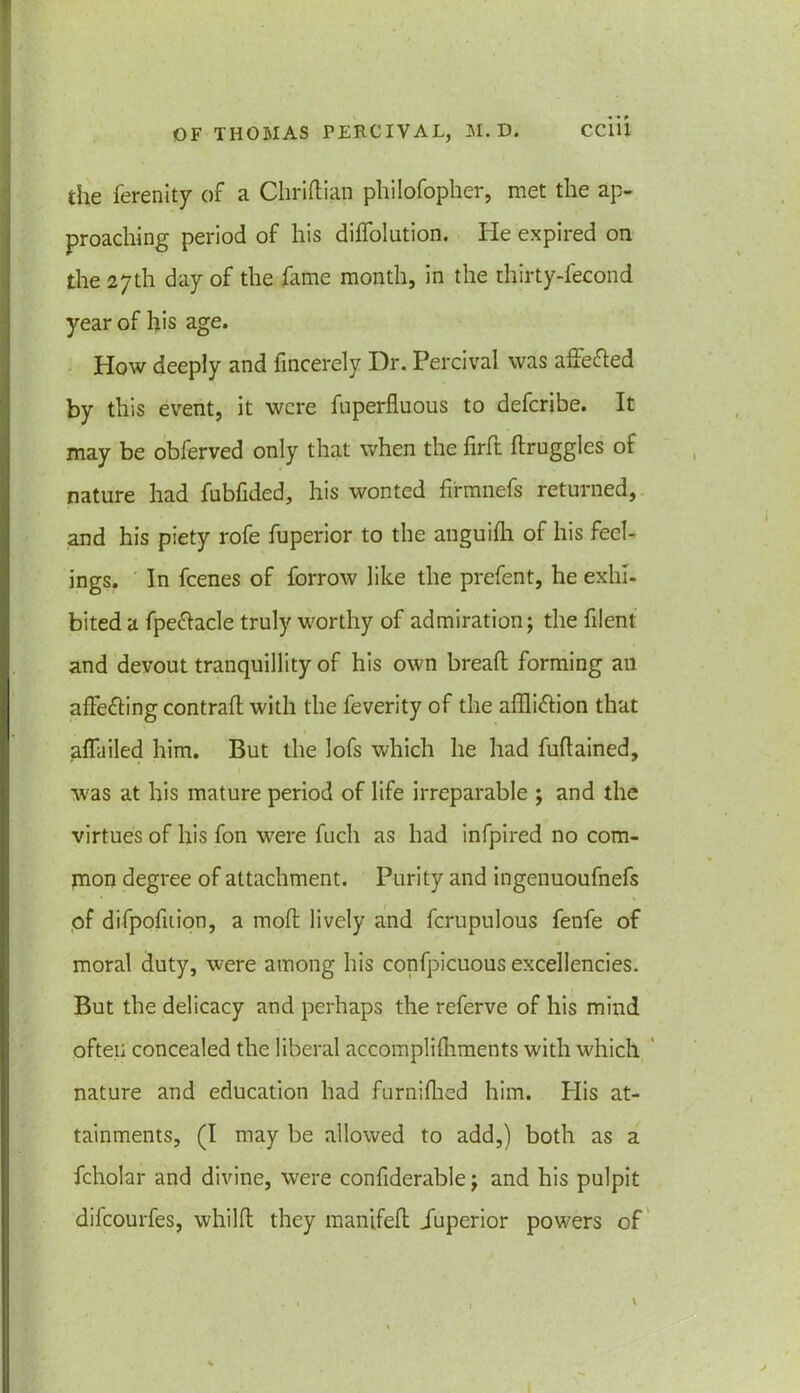 the ferenity of a Chridian philofopher, met the ap- proaching period of his diffolution. lie expired on the 27th day of the fame month, in the thirty-fecond year of his age. How deeply and fincerely Dr. Percival was affefted by this event, it were Superfluous to deferibe. It may be obferved only that when the fil'd druggies of nature had fubfided, his wonted firmnefs returned, and his piety rofe fuperior to the anguifh of his feel- ings. In feenes of farrow like the prefent, he exhi- bited a fpe&acle truly worthy of admiration; the filent and devout tranquillity of his own bread forming an affecting contrail with the feverity of the affliction that affliiled him. But the lofs which he had fudained, was at his mature period of life irreparable ; and the virtues of his fon were fuch as had infpired no com- jnon degree of attachment. Purity and ingenuoufnefs of difpofition, a mod lively and fcrupulous fenfe of moral duty, were among his confpicuous excellencies. But the delicacy and perhaps the referve of his mind often concealed the liberal accomplishments with which nature and education had furnidied him. Plis at- tainments, (I may be allowed to add,) both as a fcholar and divine, were confiderable; and his pulpit difeourfes, whild they manifed .Superior powers of \