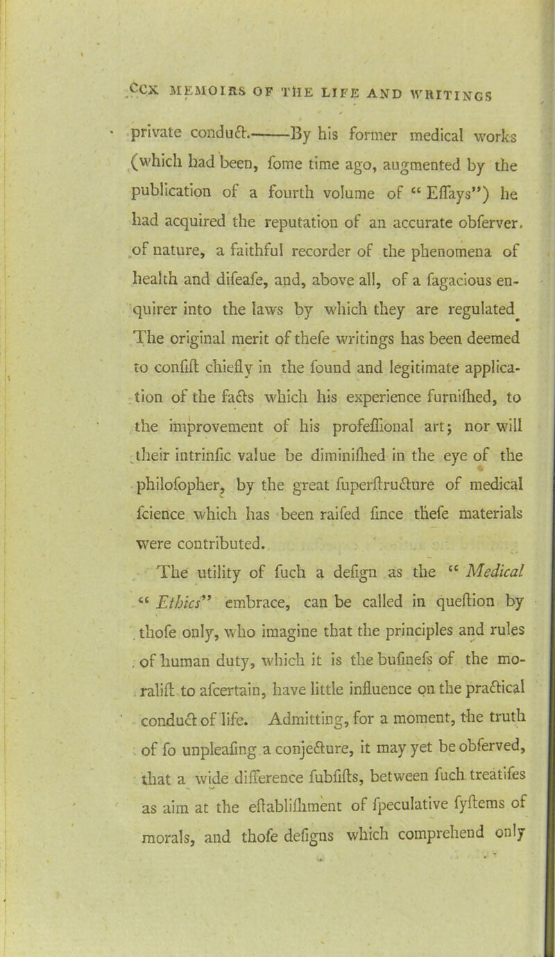 private condufh By his former medical works (which had been, fome time ago, augmented by the publication of a fourth volume oF cc Eflfays”) he had acquired the reputation of an accurate obferver. of nature, a faithful recorder of the phenomena of health and difeafe, and, above all, of a fagacious en- quirer into the law's by which they are regulated The original merit of thefe writings has been deemed to confift chiefly in the found and legitimate applica- tion of the facls which his experience furnilhed, to the improvement of his profeflional art; nor will ' . S their intrinfic value be diminiflied in the eye of the philofopher, by the great fuperftruchire of medical fcience which has been raifed fmce thefe materials were contributed. The utility of fuch a deflgn as the iC Medical Ethics” embrace, can be called in queftion by thofe only, who imagine that the principles and rules . of human duty, which it is thebufinefs of the mo- . ralifl to afcertain, have little influence on the pra&ical conduct of life. Admitting, for a moment, the truth of fo unpleafmg a conje&ure, it may yet be obferved, that a wide difference fubflfts, between fuch treatifes as aim at the effablifhment of fpeculative fyftems of morals, and thofe defigns which comprehend only