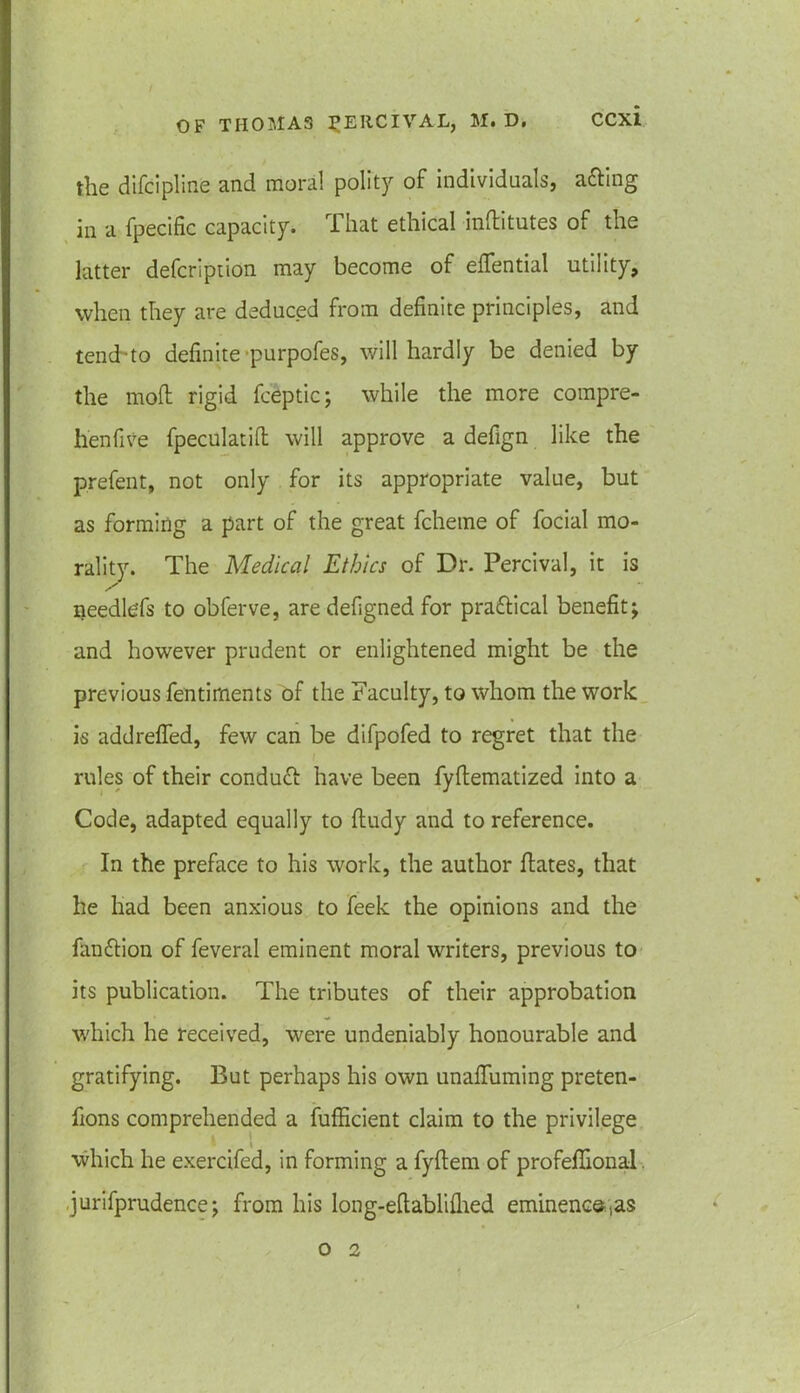 the difcipline and moral polity of individuals, a&ing in a fpecific capacity. That ethical inflitutes of the latter defcription may become of effential utility, when they are deduced from definite principles, and tench to definite purpofes, will hardly be denied by the mold rigid fceptic; while the more compre- henfive fpeculatift will approve a defign like the prefen t, not only for its appropriate value, but as forming a part of the great fcheme of focial mo- rality. The Medical Ethics of Dr. Percival, it is / ~ needlefs to obferve, are defigned for practical benefit; and however prudent or enlightened might be the previous fentirnents of the Faculty, to whom the work is addrefied, few can be difpofed to regret that the rules of their conduct have been fyftematized into a Code, adapted equally to fludy and to reference. In the preface to his work, the author flates, that he had been anxious to feek the opinions and the fan&ion of feveral eminent moral writers, previous to its publication. The tributes of their approbation which he received, were undeniably honourable and gratifying. But perhaps his own unafluming preten- fions comprehended a fufficient claim to the privilege which he exercifed, in forming a fyftem of profeflional .jurifprudence; from his long-eftablifhed eminence,as o 2