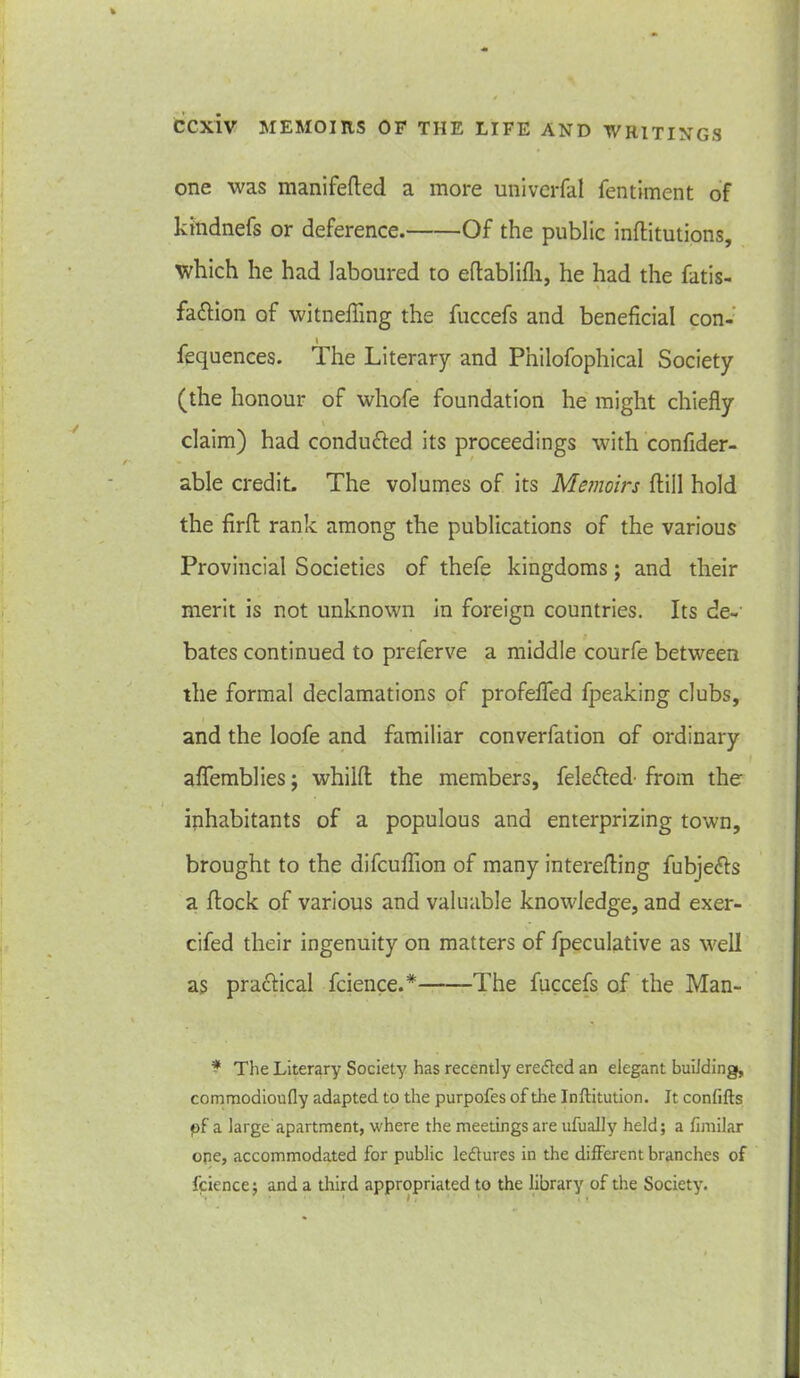 one was manifefled a more univerfal fentiment of kftidnefs or deference. Of the public inftitutions, which he had laboured to eflablifli, he had the fatis- fattion of witnefling the fuccefs and beneficial con- fequences. The Literary and Pnilofophical Society (the honour of whofe foundation he might chiefly v claim) had conduced its proceedings with confider- able credit. The volumes of its Memoirs {fill hold the firft rank among the publications of the various Provincial Societies of thefe kingdoms; and their merit is not unknown in foreign countries. Its de- bates continued to preferve a middle courfe between the formal declamations of profefled fpeaking clubs, and the loofe and familiar converfation of ordinary aflemblies; whilft the members, felefted’ from the inhabitants of a populous and enterprizing town, brought to the difcuffion of many interefling fubje&s a flock of various and valuable knowledge, and exer- cifed their ingenuity on matters of fpeculative as well as practical fcience.* The fuccefs of the Man- * The Literary Society has recently erefled an elegant building, commodioufly adapted to the purpofes of the Institution. It confifts pf a large apartment, where the meetings are ufually held; a fimilar ope, accommodated for public ledlures in the different branches of fcience; and a third appropriated to the library of the Society.