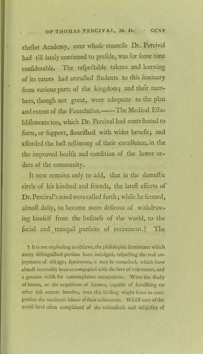 chefter Academy, over whofe councils Dr. Percival had till lately continued to prefide, was for fome time confiderable. The refpeftable talents and learning of its tutors had attracted ftudents to this feminary from various parts of the kingdom 5 and their num- bers, though not great, were adequate to the plan and extent of the Foundation. —The Medical Efta- blilhments too, which Dr. Percival had contributed to form, or fupport, flourilhed with wider benefit; and afforded the bell teftimony of their excellence, in the the improved health and condition of tire lower or- ders of the community. It now remains only to add, that in the domeftic circle of his kindred and friends, the latefh efforts of Dr. Percival’s mind were called forth; while he feemed, almolt daily, to become more defirous of withdraw- ing himfelf from the bufinefs of the world, to the focial and tranquil purfuits of retirement.f The t It is not unpleafing to obferve, the philofophic fentiments which many diftinguilhed perfons have indulged, refpedting the real en- joyments of old age; fentiments, it may be remarked, which have almoft invariably been accompanied with the love of retirement, and a genuine relilh for contemplative occupations. Were the ftudy of letters, or the acquilition of fqience, capable of furnilhing no other lefs remote benefits, even this blcfling might feem to com- penfate the moderate labour of dieir cultivation. Whilft men of the \yorld have often complained of the tedioufnefs and infipidity of