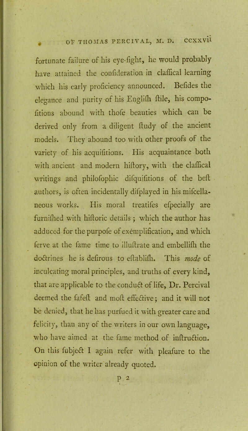 fortunate failure of his eye-fight, he would probably have attained the confideration in claffical learning which his early proficiency announced. Befides the elegance and purity of his Englifh (tile, his compo- fitions abound with thofe beauties which can be derived only from a diligent ftudy of the ancient models. They abound too with other proofs of the variety of his acquifitions. His acquaintance both with ancient and modern hiftory, with the claffical writings and philofophic difquifitions of the befl authors, is often incidentally difplayed in his mifcella- neous works. His moral treatifes efpecially are furnifhed with hiftoric details ; which the author has 4 adduced for thepurpofe of exemplification, and u'hich ferve at the fame time to illuftrate and embellifli the do&rines he is defirous to eflablifh. This 7node of inculcating moral principles, and truths of every kind, that are applicable to the conduct of life. Dr. Percival deemed the fafeft and moft effective; and it will not be denied, that he has purfued it with greater care and felicity, than any of the writers in our own language, / who have aimed at the fame method of inftru&ion. On this fubjeft I again refer with pleafure to the opinion of the writer already quoted.