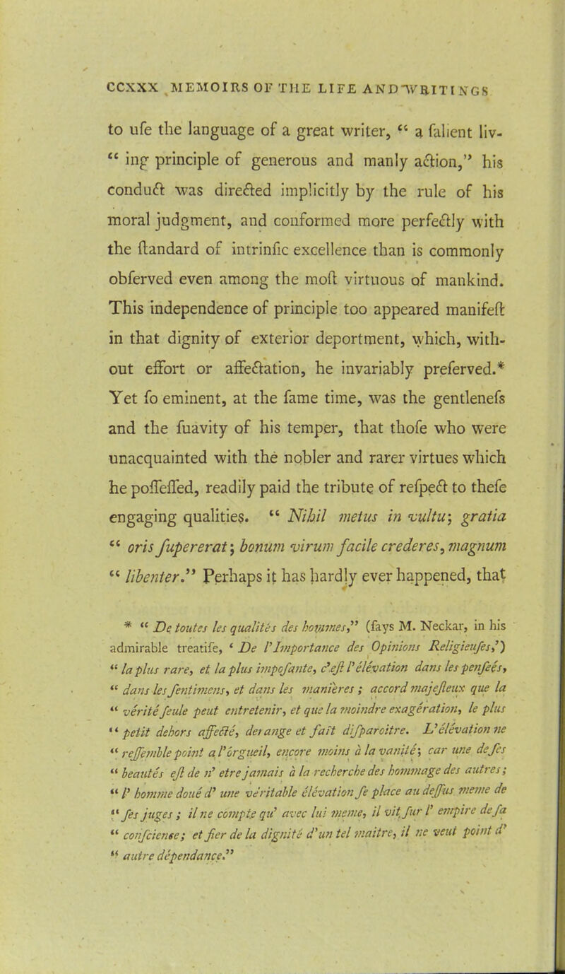 to ufe the language of a great writer, “ a falient liv- “ ing principle of generous and manly action,” his conduft was directed implicitly by the rule of his moral judgment, and conformed more perfectly with the ftandard of intrinfic excellence than is commonly obferved even among the mod virtuous of mankind. This independence of principle too appeared manifeft in that dignity of exterior deportment, which, with- out effort or affeffation, he invariably preferved.* Yet fo eminent, at the fame time, was the gentlenefs and the fuavity of his temper, that thofe who were unacquainted with the nobler and rarer virtues which he poffeffed, readily paid the tribute of refpeft to thefe engaging qualities. “ Nihil metus in vu/tir, gratia tc oris fupererat j bonum virum facile crederes, magnum “ libenter.** Perhaps it has hardly ever happened, that # “ De toutes les qualites des homines” (fays M. Neckar, in his admirable treatife, ‘ De VImportance des Opinions Religiettfes,’) “ la plus rare, et. la plus impofante, d.ejl l’ elevation dans les penfees, “ dans les fentimcns, et dans les manteres ; accord majejleux que la “ veritefeule peut cntretenir, et que la moindre exageration, le plus “ petit dehors affefte, detange et fait difparoitre. L’elevation ne “ rejfemblepoint aI’orgueil, encore twins ala vatiile', car une defes “ beauties efl de n’ etre jamais a la recherche des hommage des autres; “ /’ homme done d’ une veritable elevation fe place au dejfus meme de “ fes juges ; il ne comptfi qu’ avec lui meme, il vitfur /’ empire defa “ coiifciense; et fier de la dignite d'un tel maitre, il ne veut point d “ autre dependance