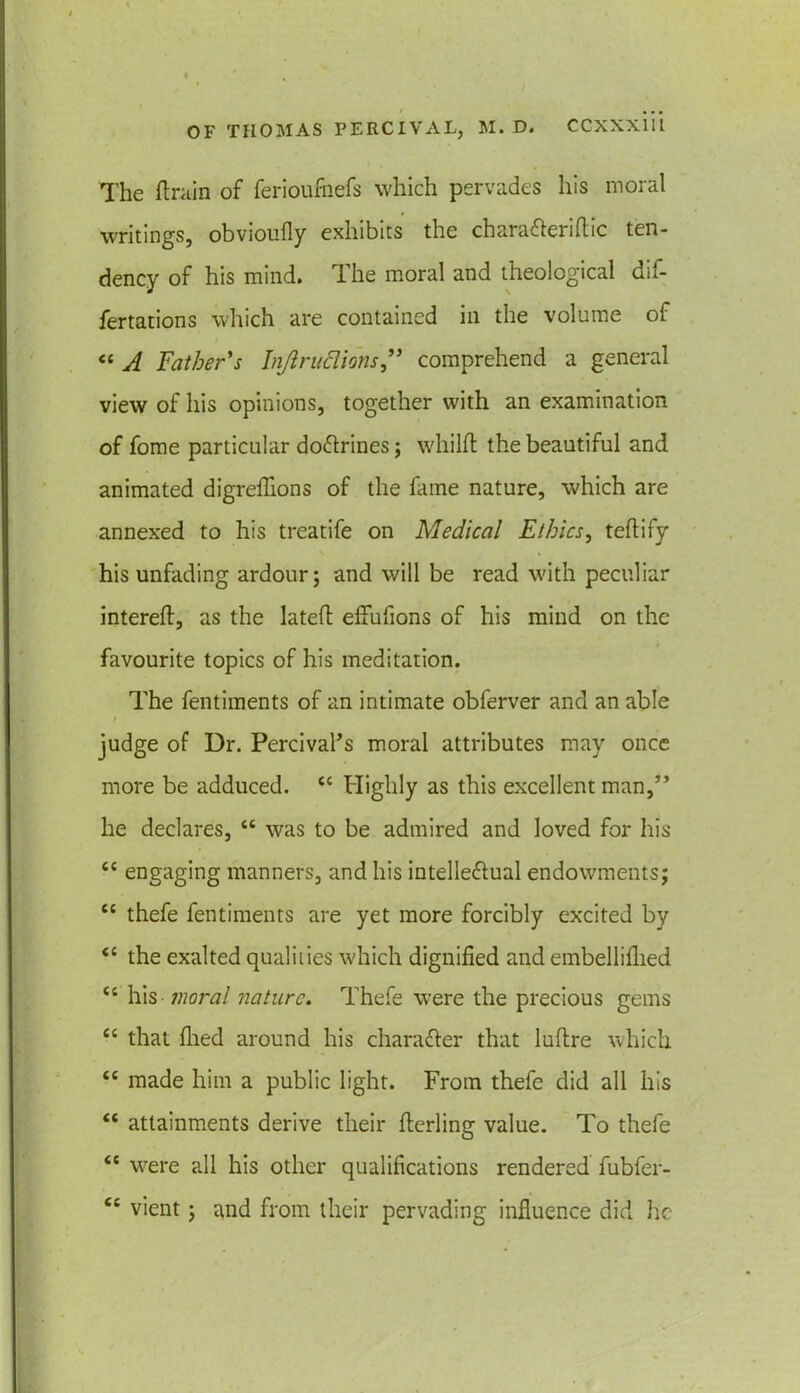 The (train of ferioufoefs which pervades his moral writings, obvioufly exhibits the chara&eriftic ten- dency of his mind. The moral and theological dif- fertations which are contained in the volume of / « A Father's Injlrudions” comprehend a general view of his opinions, together with an examination of fome particular doftrines; whilfl the beautiful and animated digreflions of the fame nature, which are annexed to his treatife on Medical Ethics, teftify his unfading ardour; and will be read with peculiar intereft, as the latefl effufions of his mind on the favourite topics of his meditation. The fentiments of an intimate obferver and an able / judge of Dr. Percival’s moral attributes may once more be adduced. cc Highly as this excellent man,” he declares, “ was to be admired and loved for his “ engaging manners, and his intelle&ual endowments; tc thefe fentiments are yet more forcibly excited by <c the exalted qualities which dignified and embelliflied u his moral nature. Thefe were the precious gems t£ that filed around his chara&er that luflre which “ made him a public light. From thefe did all his “ attainments derive their flerling value. To thefe <c were all his other qualifications rendered fubfer- cc vient; and from their pervading influence did he