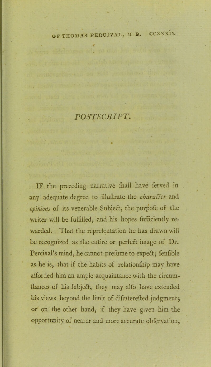 * POSTSCRIPT. IF the preceding narrative flia.ll have ferved in any adequate degree to iliuflrate the character and opinions of its venerable Subjeft, the purpofe of the writer will be fulfilled, and his hopes fufficiently re- warded. That the reprefentation he has drawn will be recognized as the entire or perfeff image of Dr. Percival’s mind, he cannot prefume to expeff; fenfible as he is, that if the habits of relationfhip may have afforded him an ample acquaintance with the circum- % fiances of his fubjeft, they may alfo have extended his views beyond the limit of difinterefted judgment; or on the other hand, if they have given him the opportunity of nearer and more accurate obfervation,