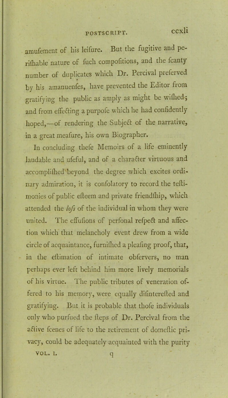 amufement of his leifure. But the fugitive and pe- riftiable' nature of fuch compofitions, and the fcanty number of duplicates which Dr. Percival preferved by his amanuenfes, have prevented the Editor from gratifying the public as amply as might be wiflied; and from effecting a purpofe which he had confidently hoped,—of rendering the Subject of the narrative, in a great meafure, his own Biographer. In concluding thefe Memoirs of a life eminently laudable and ufeful, and of a character virtuous and accompli filed’beyond the degree which excites ordi- nary admiration, it is confolatory to record the tefti- monies of public efieem and private friendfliip, which attended the lofs of the individual in whom they were united. The effufions of perfonal refpeft and affec- tion which that melancholy event drew from a wide circle of acquaintance, furnifhcd a pleafing proof, that, in the eftimation of intimate obfervers, no man perhaps ever left behind him more lively memorials of his virtue. The public tributes of veneration of- fered to his memory, were equally difinterefted and gratifying. But it is probable that thofe individuals only who purfued the fieps of Dr. Percival from the a&ive fcenes of life to the retirement of domefiic pri- vacy, could be adequately acquainted with the purity VOL. i. <1