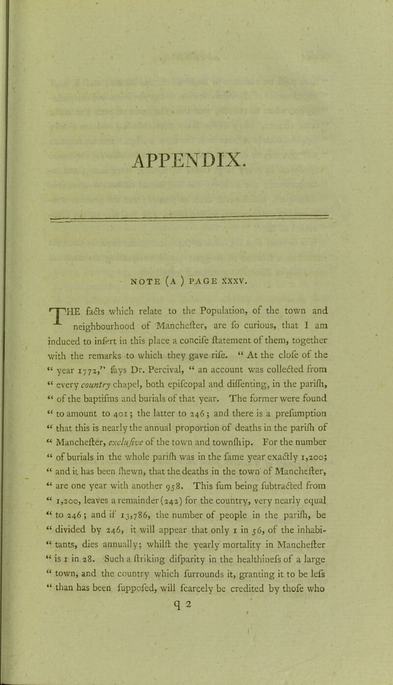 APPENDIX. NOTE (A ) PAGE XXXV HE fa£ts which relate to the Population, of the town and neighbourhood of Manchefter, arc fo curious, that I am induced to inlert in this place a concife ftatement of them, together with the remarks to which they gave rife. “ At the clofe of the “ year 1772,” fays Dr. Percival, “ an account was collected from “ every country chapel, both epifcopal and difTenting, in the parifh, “ of the baptifms and burials of that year. The former were found “ to amount to 401; the latter to 246 ; and there is a prefumption “ that this is nearly the annual proportion of deaths in the parifh of “ Manchefter, exclujive of the town and townfhip. For the number “ of burials in the whole parifh was in the fame year exactly 1,200; “ and it has been fhewn, that die deaths in the town of Manchefter, “ are one year with another 958. This fum being fubtrafted from “ 1,200, leaves a remainder (242) for the country, very nearly equal “ to 246 ; and if 13,786, the number of people in the parifh, be “ divided by 246, it will appear that only 1 in 56, of the inhabi- “ tants, dies annually; whilft the yearly mortality in Manchefter “ is 1 in 28. Such a linking difparity in the healthinefs of a large “ town, and the country which lurrounds it, granting it to be lefs “ than has been fuppoled, will fcarcely be credited by thofe who q 2 1