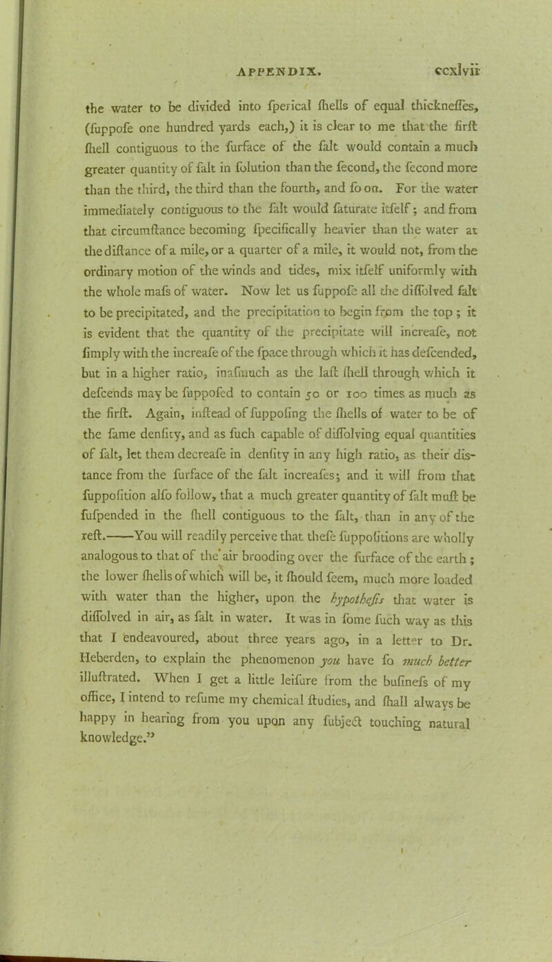 the water to be divided into fperical flielis of equal thicknefles, (fuppofe one hundred yards each,) it is clear to me that the firit fliell contiguous to the furface of the fait would contain a much greater quantity of fait in folution than the fecond, the fecond more than the third, the third than the fourth, and {oon. For the water immediately contiguous to the fait would faturate Itfelf; and from that circumftance becoming fpecifically heavier than the water at thediflance of a mile, or a quarter of a mile, it would not, from the ordinary motion of the winds and tides, mix itfelf uniformly with the whole mafs of water. Now let us fuppofe all the d iff jived fait to be precipitated, and the precipitation to begin from the top ; it is evident that the quantity of the precipitate will increafe, not limply with the increafe of the fpace through which it has defcended, but in a higher ratio, inafmuch as die lafl fheli through which it defcends maybe fuppofed to contain 50 or 100 times as much as the firft. Again, inftead of fuppoling the {hells of water to be of the fame denfity, and as iuch capable of diffolving equal quantities of fait, let them decreafe in denlity in any high ratio, as their dis- tance from the furface of the fait increafes; and it will from that fuppofition alfo follow, that a much greater quantity of fait mitft be fufpended in the fliell contiguous to the fait, than in any of the reft. You will readily perceive that thefe fuppofltions are wholly analogous to that of the’air brooding over the furface of the earth ; the lower (hells of which will be, it fliould feem, much more loaded with water than the higher, upon the hypotbqfis that water is diffolved in air, as fait in water. It was in fome fuch way as this that I endeavoured, about three years ago, in a letter to Dr. Ifeberden, to explain the phenomenon you have fo much better illuftrated. When I get a little leifure from the bufinefs of my office, I intend to refume my chemical ftudies, and fhall always be happy in hearing from you upon any fubjecft touching natural knowledge.”