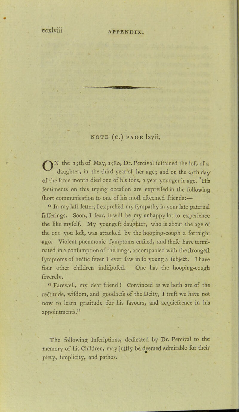 tcxlviii NOTE (C.) PAGE lxvii. /^VN the 15th of May, 1780, Dr. Percival fuftained the lofs of a daughter, in the third year of her age; and on the 25th day of the fame month died one of his fons, a year younger in age. *His fentiments on this trying occafion are exprefled in the following fliort communication to one of his moft efteemed friends:— “ In my laft letter, I exprefled my fympathy in your late paternal fufferings. Soon, I fear, it will be my unhappy lot to experience the like myfelf. My youngeft daughter, who is about the age of the one you loft, was attacked by the hooping-cough a fortnight ago. Violent pneumonic fymptoms enfued, and thefe have termi- nated in a confumption of the lungs, accompanied with the ftrongeft fymptoms of hedtic fever I ever faw in fo young a fubjeff. I have four other children indifpofed. One has the hooping-cough feverely. “ Farewell, my dear friend ! Convinced as we both are of the re&itude, wifdom, and goodnefs of the Deity, I truft we have not now to learn gratitude for his favours, and acquiefcence in his appointments.” The following Infcriptions, dedicated by Dr. Percival to the memory of his Children, may juftly be deemed admirable for their piety, limplicity, and pathos.