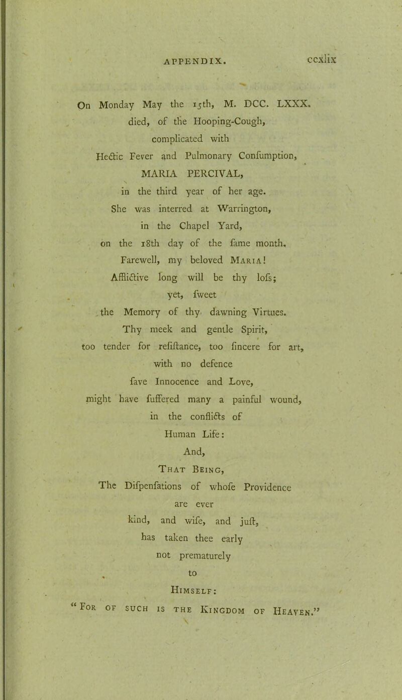 On Monday May the 15th, M. DCC. LXXX. died, of tlie Hooping-Cough, complicated with HeCtic Fever and Pulmonary Confumption, MARIA PERCIVAL, in the third year of her age. She was interred at Warrington, in the Chapel Yard, on the 18th day of the fame month. Farewell, my beloved Maria! Afflictive long will be thy lofs; yet, fweet the Memory of thy dawning Virtues. Thy meek and gentle Spirit, t too tender for refinance, too fincere for art, with no defence fave Innocence and Love, might have fuffered many a painful wound, in the conflicts of Human Life: And, That Being, The Difpenfations of whofe Providence are ever kind, and wife, and juft, has taken thee early not prematurely to Himself: , \ “ For of such is the Kingdom of Heaven.” V