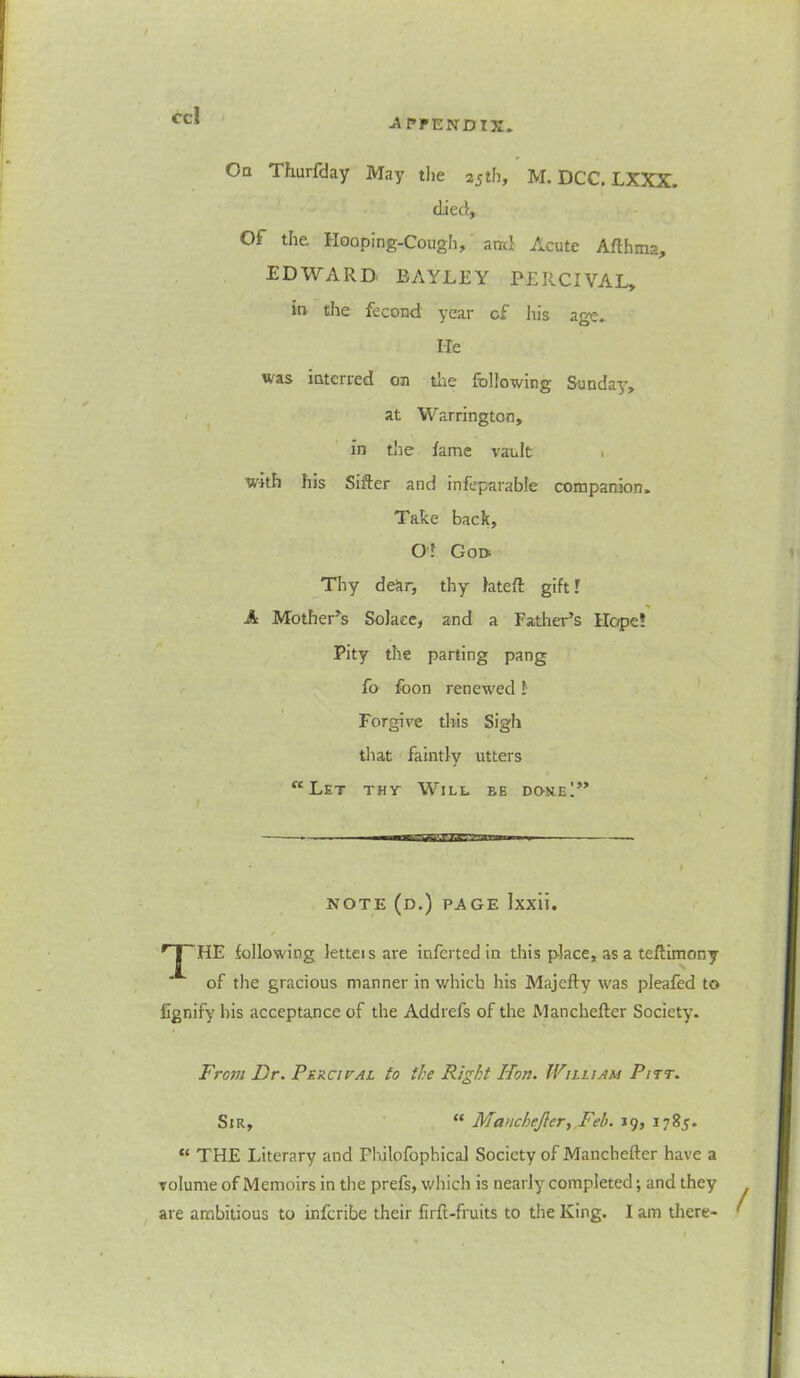 -A PPENDTX. On Thurfday May the 25th, M. DCC. LXXX. died. Of the. Hooping-Cough, and Acute Afthma, EDWARD BAYLEY PERCIVAL, in die fecond year cf his age. lie was interred on the following Sunday, at Warrington, in the fame vault , with his Sifter and infeparable companion. Take back, O! Goo Thy dear, thy latefl gift! A Mother's Solace, and a Father’s Hope! Pity the parting pang fo foon renewed! Forgive this Sigh that faintly utters “Let tht Will be do-ne!” note (d.) page Ixxii. / r|~HE following letteisare inferted in this place, as a teilimony  of the gracious manner in which his Majefty was pleafed to fignify his acceptance of the Addrefs of the Manchefter Society. From Dr. Percival to the Right Hon. William Pitt. Sir, “ Manchejler, Feb. 19, 1785. “ THE Literary and Fhilofophical Society of Manchefter have a volume of Memoirs in the prefs, which is nearly completed; and they are ambitious to inferibe their firft-fruits to the King. I am there-