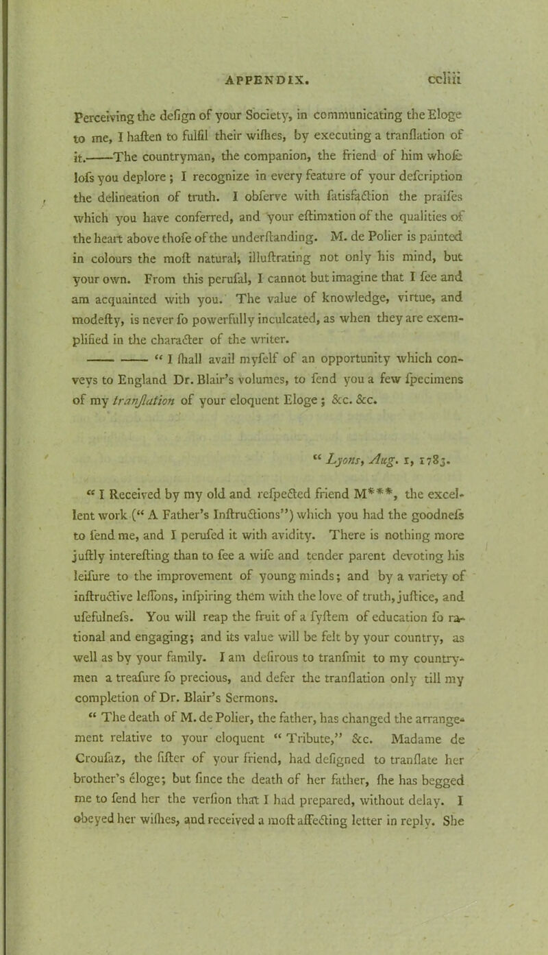 Perceiving the defignof your Society, in communicating the Eloge to me, I haften to fulfil their wifhes, by executing a tranfiation of it. The countryman, the companion, the friend of him whole lofs you deplore ; I recognize in every feature of your defcription , the delineation of truth. I obferve with fatisfa&ion the praifes which you have conferred, and your eftimation of the qualities of the heart above thofe of the undemanding. M. de Polier is paintod in colours the raoft natural', illuftrating not only his mind, but your own. From this perufal, I cannot but imagine that I fee and am acquainted with you. The value of knowledge, virtue, and modefty, is never fo powerfully inculcated, as when they are exem- plified in the charader of the writer. “ I fhall avail myfelf of an opportunity which con- veys to England Dr. Blair’s volumes, to fend you a few fpecimens of my tranjlation of your eloquent Eloge ; See. See. “ Lyons, Aug. r, 1783. “ I Received by my old and refpeded friend M***, the excel- lent work (“ A Father’s Inftrudions”) which you had the goodnels to fend me, and I perufed it with avidity. There is nothing more juftly interefting than to fee a wife and tender parent devoting his leifure to the improvement of young minds; and by a variety of inftrudive leflons, infpiring them with the love of truth, juftice, and ufefulnefs. You will reap the fruit of a fyftem of education fo ra- tional and engaging; and its value will be felt by your country, as well as by your family. I am defirous to tranfmit to my country- men a treafure fo precious, and defer the tranfiation only till my completion of Dr. Blair’s Sermons. “ The death of M. de Polier, the father, has changed the arrange* ment relative to your eloquent “ Tribute,” &c. Madame de Croufaz, the fitter of your friend, had defigned to tranfiate her brother’s eloge; but fince the death of her father, fhe has begged me to fend her the verfion that I had prepared, without delay. I obeyed her willies, and received a moft affe&ing letter in reply. She