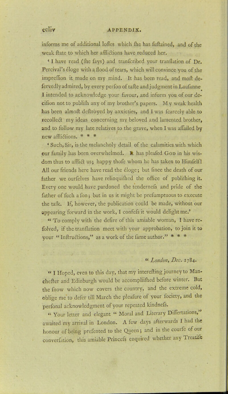 informs me of additional lodes which die has fuftained, and of the weak ftate to which her afflictions have reduced her. * I have read (die fays) and tranferibed your trandation of Dr. Percival’s cloge withadood of tears, which will convince you of the impredion it made on my mind. It has been read, and mod; de- fervedlyadmired, by every perfon of tafte and judgment in Laufanne I intended to acknowledge your favour, and inform you of our de- cilion not to publifli any of my brother’s papers. My weak health has been almoft deftroyed by anxieties, and I was lcarcely able to recoiled my ideas concerning my beloved and lamented brother, and to follow my late relatives to the grave, when I was alfailed by new afflictions. * * * * Such, Sir, is the melancholy detail of the calamities with which our family has been overwhelmed. It has pleafed God in his wis- dom thus to afflict us; happy thofe whom he has taken to Himfelfl All our friends here have read the eloge; but lince the death of our father we ourfelves have relinquiflied the office of publiffiing it. Every one would have pardoned the tendernefs and pride of the father of fuch a fon; but in us it might be prefumptuous to execute the talk. If, however, the publication could be made, without our appearing forward in the work, I confefs it would delight me.’ “ To comply with the defire of this amiable woman, I have re- folved, if the tranflation meet with your approbation, to join it to your “ InftruCtions,” as a work of the fame author.” * * * “ London, Dec. 1784. “ I Hoped, even to this day, that my interefting journey to Man- chefter and Edinburgh would be accompliilhed before winter. But the fnow which now covers the country, and the extreme cold, oblige me to defer till March the pleafure of your fociety, and the perfonal acknowledgment of your repeated kindnefs. “ Your letter and elegant “ Moral and Literary Diflertations, awaited my arrival in London. A few days afterwards I had the honour of being prefented to the Queen; and in the couife of our converfation, this amiable Princefs enquired whether any Treatife