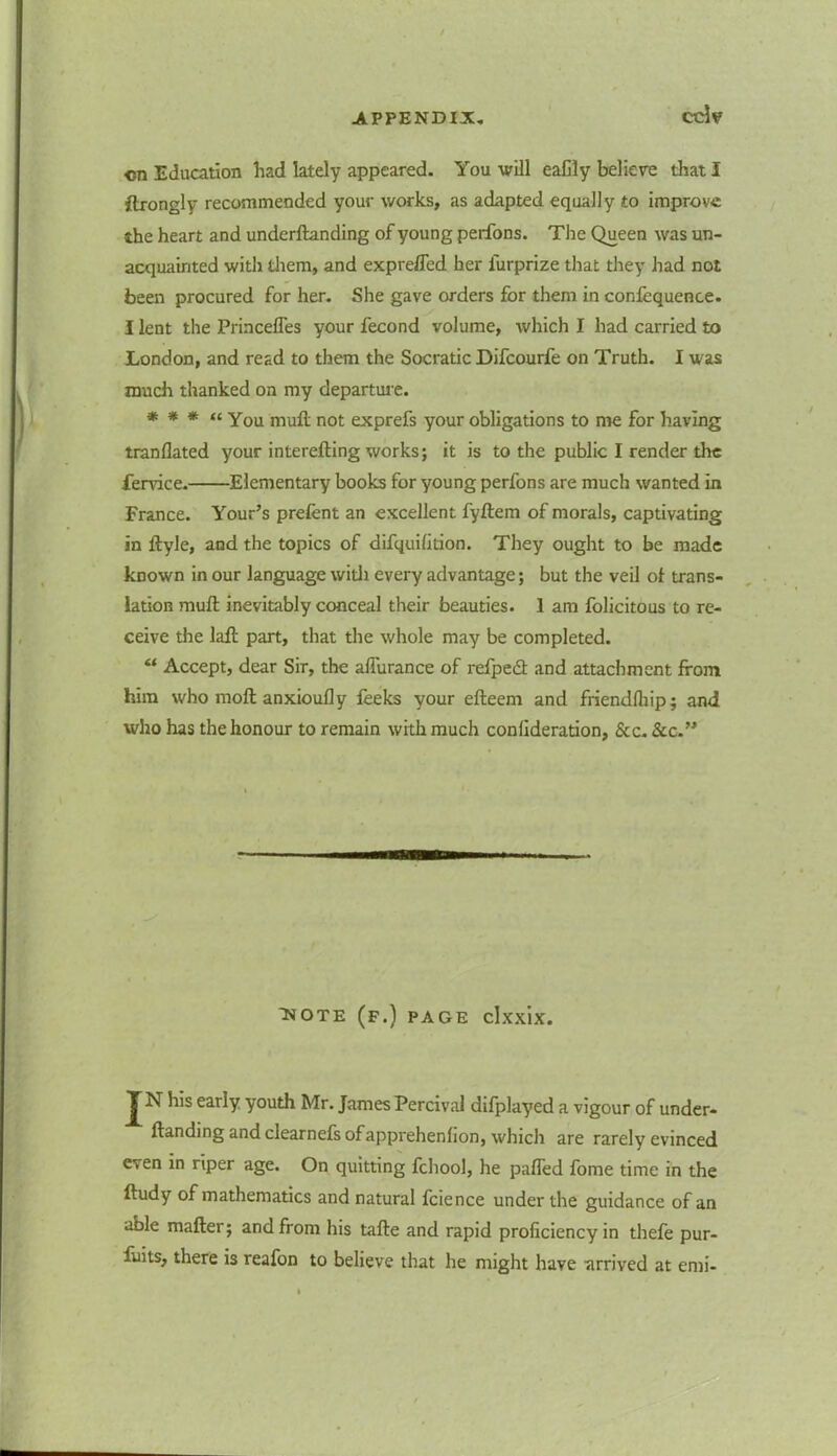 ccW <m Education had lately appeared. You will eaCly believe that I flrongly recommended your works, as adapted equally to improve the heart and underftanding of young perfons. The Queen was un- acquainted with them, and exprefled her lurprize that they had not been procured for her. She gave orders for them in confequence. I lent the Princelfes your fecond volume, which I had carried to London, and read to them the Socratic Difcourfe on Truth. I was much thanked on my departure. * * * “ You mull not exprefs your obligations to me for having tranflated your interefting works; it is to the public I render the fervice. Elementary books for young perfons are much wanted in France. Your’s prelent an excellent fyftem of morals, captivating in ftyle, and the topics of difquilition. They ought to be made known in our language widi every advantage; but the veil oi trans- lation mull; inevitably conceal their beauties. 1 am folicitous to re- ceive the laft part, that the whole may be completed. “ Accept, dear Sir, the ahurance of refpedt and attachment from him who moft anxioufly feeks your efteem and friendlhip; and who has the honour to remain with much confideration, See. See.” HOTE (f.) page clxxix. J N h!s early youth Mr. James Pereira) difplayed a vigour of under- ftanding and clearnefs ofapprehenhon, which are rarely evinced even in riper age. On quitting fcliool, he patted fome time in the ftudy of mathematics and natural fcience under the guidance of an able matter; and from his tafte and rapid proficiency in thefe pur- fuits, there is reafon to believe that he might have arrived at emi-