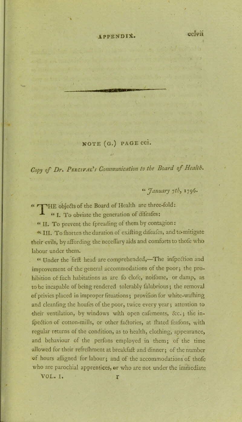 5 NOTE (G.) PAGE CC1. ' r . ‘ , Copy of Dr. Percival’s Communication to the Board of Health. January yth, 1796. « r-puE objects of the Board of Health are three-fold: **“ “ I. To obviate the generation of difeafes: “ II. To prevent the fpreading of them by contagion: “• III. To fhorten the duration of exifting difeafes, and to-mitigate their evils, by affording the neceflary aids and comforts to thofe who labour under them. “ Under the firft head are comprehended,—The infpettion and improvement of the general accommodations of the poor; the pro- hibition of fuch habitations as are fo clofc, noifomc, or damp, as to be incapable of being rendered tolerably falubrious; the removal of privies placed in improper lituations; provifion for white-wafhing and cleanling the houfes of the poor, twice every year; attention to •their ventilation, by windows with open cafements, &c.; the in- fpe&ion of cotton-mills, or other factories, at ftated feafons, with regular returns of the condition, as to health, clothing, appearance, and behaviour of the perfons employed in them; of the time allowed for their refrefhment at breakfalt and dinner; of the number of hours afligned for labour; and of the accommodations of thofe who are parochial apprentices, er who are not under the immediate VOL. I. r