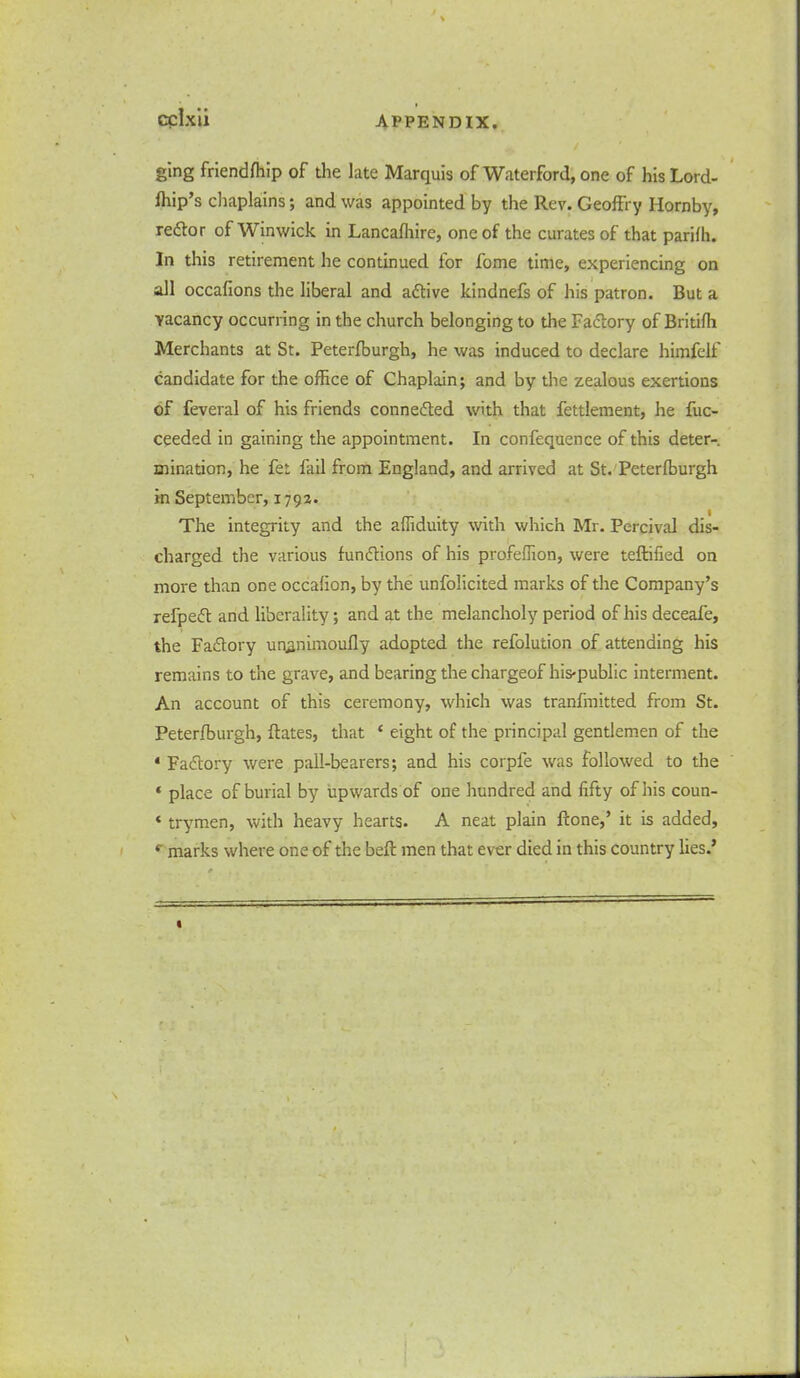 ging friendffiip of the late Marquis of Waterford, one of his Lord- fhip’s chaplains; and was appointed by the Rev. GeofFry Hornby, redfor of Winwick in Lancafhire, one of the curates of that parifh. In this retirement he continued for fome time, experiencing on all occafions the liberal and adtive kindnefs of his patron. But a vacancy occurring in the church belonging to the Factory of Britifh Merchants at St. Peterfburgh, he was induced to declare himfelf candidate for the office of Chaplain; and by the zealous exertions of feveral of his friends connedted with that fettlement, he fuc- ceeded in gaining the appointment. In confequence of this deter- mination, he fet fail from England, and arrived at St. Peterfburgh in September, 1793. The integrity and the affiduity with which Mr. Pcrcival dis- charged the various fundtions of his profeflion, were teRified on more than one occafion, by the unfolicited marks of the Company’s refpedf and liberality; and at the melancholy period of his deceafe, the Fadtory unanimoufly adopted the refolution of attending his remains to the grave, and bearing the chargeof his-public interment. An account of this ceremony, which was tranfmitted from St. Peterfburgh, Rates, that ‘ eight of the principal gentlemen of the * Fadiory were pall-bearers; and his corpfe was followed to the * place of burial by upwards of one hundred and fifty of his coun- «trymen, with heavy hearts. A neat plain Rone,’ it is added, r marks where one of the beR men that ever died in this country lies.’