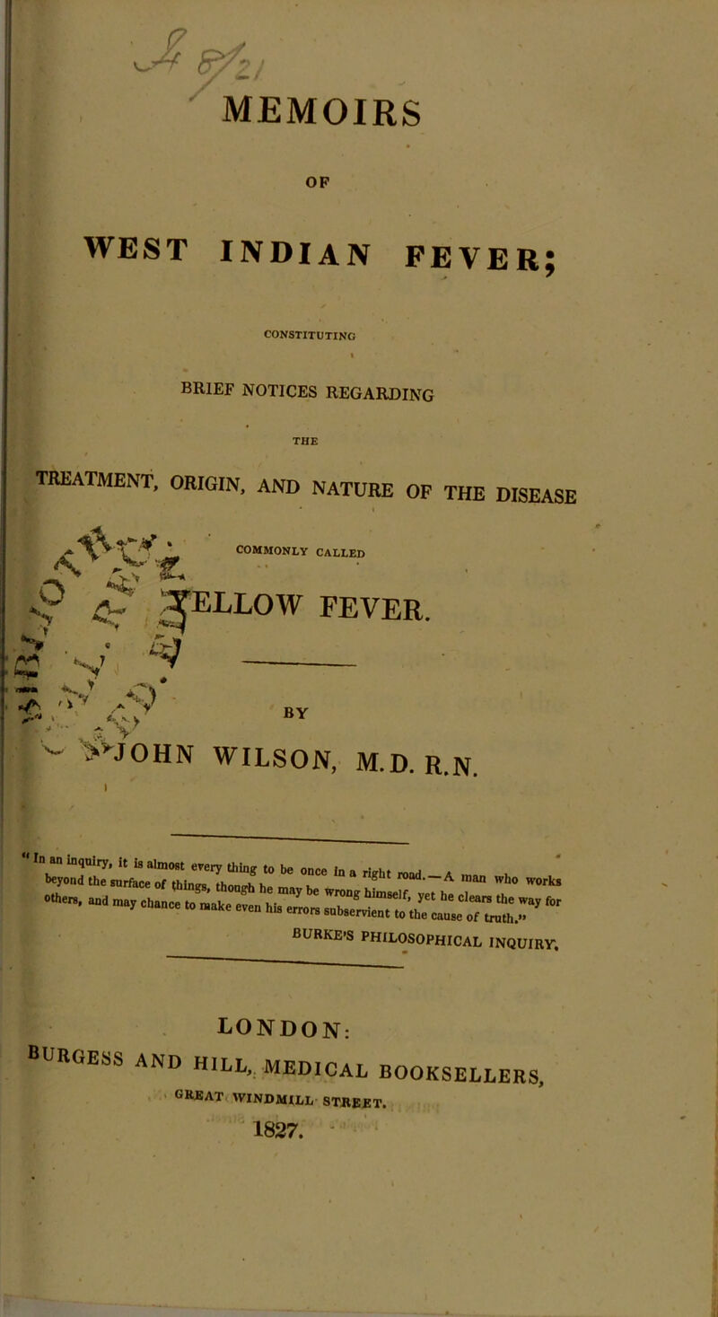 MEMOIRS OF WEST INDIAN FEVER; CONSTITUTING BRIEF NOTICES REGARDING TREATMENT, ORIGIN, AND NATURE OF THE DISEASE * COMMONLY CALLED I? £-/ SpLLOW FEVER. C£ V V •ft *> •>v ..-V BY >vJOHN WILSON, M.D. R.N.  In an m<lQlry* jt >s almost every thing to be once In n j beyond the surface of thlmm 1.1, n,tlt road.—A man who work others, and may chance to niaJeven ^ * burke-s PHILOSOPHICAL inquiry LONDON: BURGESS AND HILL, MEDICAL BOOKSELLERS, great windmill street. 1827.