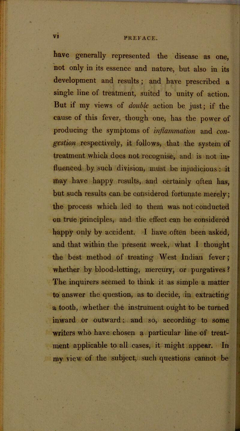 have generally represented the disease as one, not only in its essence and nature, but also in its development and results ; and have prescribed a single line of treatment, suited to unity of action. \ But if my views of double action be just; if the cause of this fever, though one, has the power of producing the symptoms of inflammation and con- gestion respectively, it follows, that the system of treatment which does not recognise, and is not in- fluenced by such division, must be injudicious : it may have happy results, and certainly often has, but such results can be considered fortunate merely; the process which led to them was not conducted on true principles, and the effect can be considered / happy only by accident. I have often been asked, and that within the present week, what I thought the best method of treating West Indian fever; whether by blood-letting, mercury, or purgatives ? The inquirers seemed to think it as simple a matter to answer the question, as to decide, in extracting a tooth, whether the instrument ought to be turned inward or outward: and so, according to some writers who have chosen a particular line of treat- ment applicable to all cases, it might appear. In my view of the subject, such questions cannot be