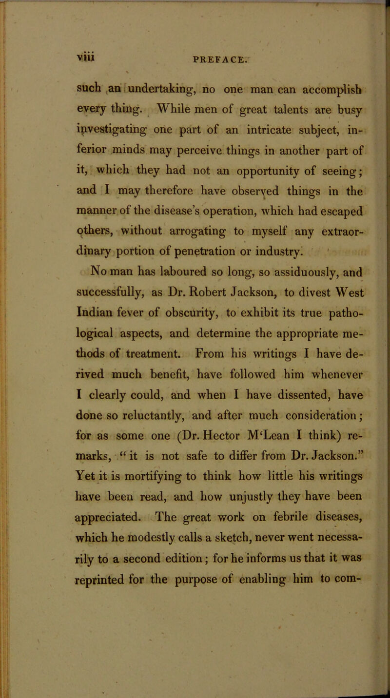 such an undertaking, no one man can accomplish every thing. While men of great talents are busy investigating one part of an intricate subject, in- ferior minds may perceive things in another part of it, which they had not an opportunity of seeing; and I may therefore have observed things in the manner of the disease’s operation, which had escaped others, without arrogating to myself any extraor- dinary portion of penetration or industry. No man has laboured so long, so assiduously, and successfully, as Dr. Robert Jackson, to divest West Indian fever of obscurity, to exhibit its true patho- logical aspects, and determine the appropriate me- thods of treatment. From his writings I have de- rived much benefit, have followed him whenever I clearly could, and when I have dissented, have done so reluctantly, and after much consideration; for as some one (Dr. Hector M‘Lean I think) re- marks, “it is not safe to differ from Dr. Jackson.” Yet it is mortifying to think how little his writings have been read, and how unjustly they have been appreciated. The great work on febrile diseases, which he modestly calls a sketch, never went necessa- rily to a second edition; for he informs us that it was reprinted for the purpose of enabling him to com-