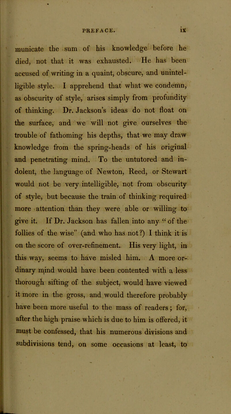 municate the sum of his knowledge before he died, not that it was exhausted. He has been accused of writing in a quaint, obscure, and unintel- ligible style. I apprehend that what we condemn, as obscurity of style, arises simply from profundity of thinking. Dr. Jackson’s ideas do not float on the surface, and we will not give ourselves the trouble of fathoming his depths, that we may draw knowledge from the spring-heads of his original and penetrating mind. To the untutored and in- dolent, the language of Newton, Reed, or Stewart would not be very intelligible, not from obscurity of style, but because the train of thinking required more attention than they were able or willing to give it. If Dr. Jackson has fallen into any “ of the follies of the wise” (and who has not?) I think it is on the score of over-refinement. His very light, in this way, seems to have misled him. A more or- dinary mind would have been contented with a less thorough sifting of the subject, would have viewed it more in the gross, and would therefore probably have been more useful to the mass of readers; for, after the high praise which is due to him is offered, it mu$t be confessed, that his numerous divisions and subdivisions tend, on some occasions at least, to