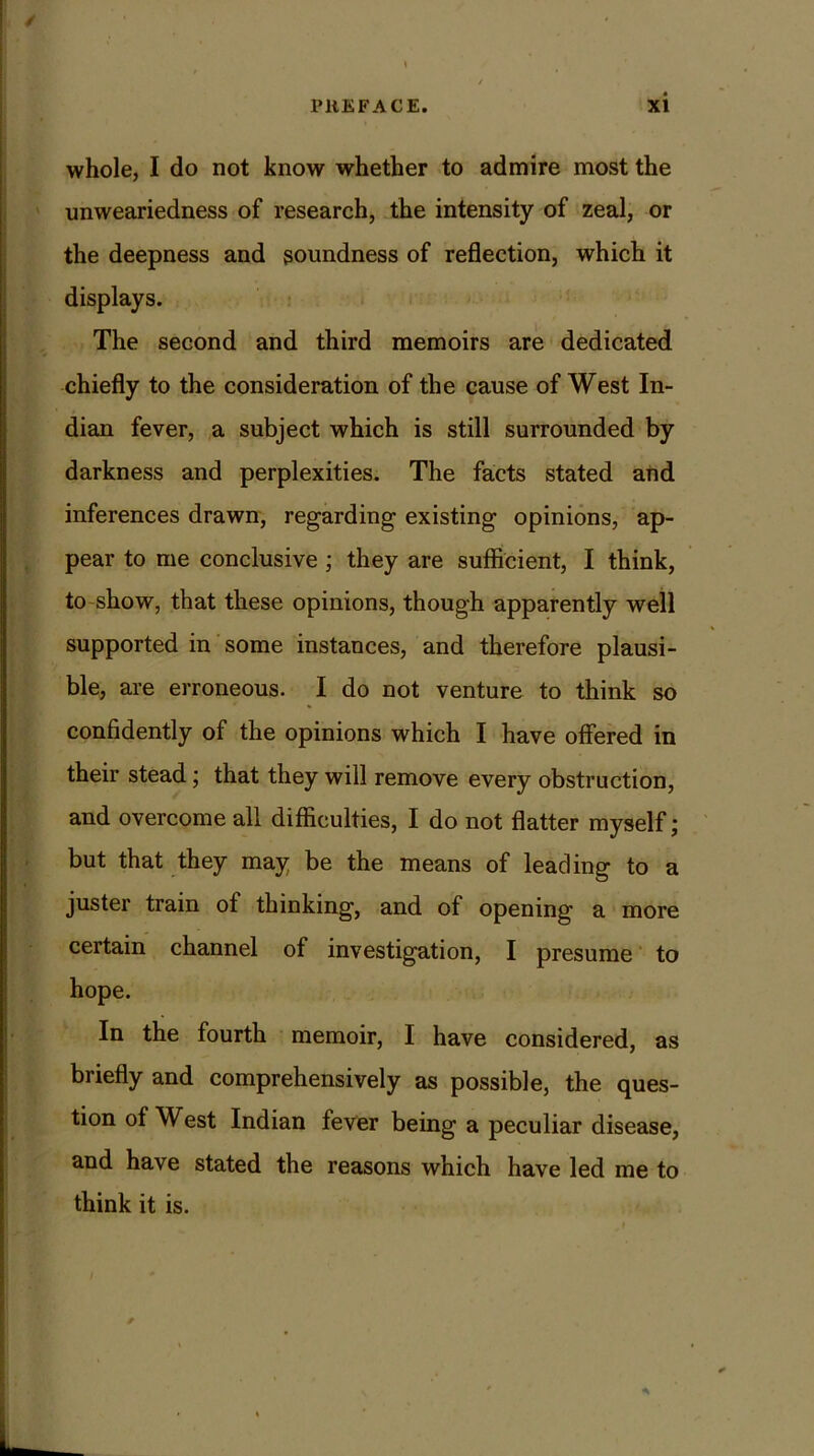 whole, I do not know whether to admire most the unweariedness of research, the intensity of zeal, or the deepness and soundness of reflection, which it displays. The second and third memoirs are dedicated chiefly to the consideration of the cause of West In- dian fever, a subject which is still surrounded by darkness and perplexities. The facts stated and inferences drawn, regarding existing opinions, ap- pear to me conclusive ; they are sufficient, I think, to show, that these opinions, though apparently well supported in some instances, and therefore plausi- ble, are erroneous. I do not venture to think so confidently of the opinions which I have offered in their stead; that they will remove every obstruction, and overcome all difficulties, I do not flatter myself; but that they may be the means of leading to a juster train of thinking, and of opening a more certain channel of investigation, I presume to hope. In the fourth memoir, I have considered, as briefly and comprehensively as possible, the ques- tion of West Indian fever being a peculiar disease, and have stated the reasons which have led me to think it is.