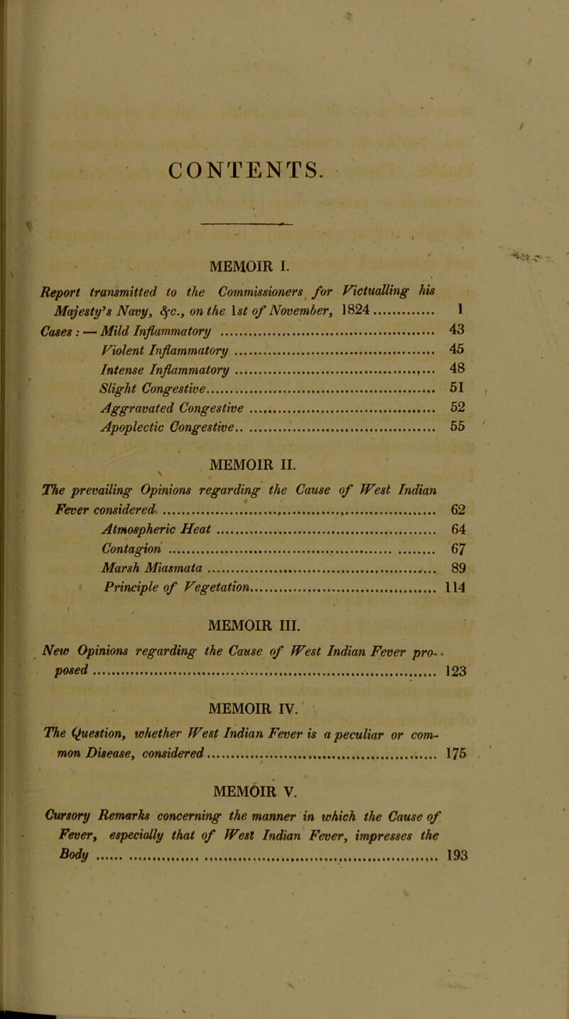 CONTENTS. MEMOIR I. Report transmitted to the Commissioners for Victualling his Majesty’s Navy, 8fc., on the ls£ of November, 1824 Cases: — Mild Inflammatory Violent Inflammatory Intense Inflammatory ... ,... Slight Congestive Aggravated Congestive Apoplectic Congestive 1 43 45 48 51 52 55 MEMOIR II. V The prevailing Opinions regarding the Cause of West Indian I Fever considered 62 Atmospheric Heat 64 Contagion 67 Marsh Miasmata 89 Principle of Vegetation 114 MEMOIR III. New Opinions regarding the Cause of West Indian Fever pro-, posed 123 MEMOIR IV. The (Question, whether West Indian Fever is a peculiar or com- mon Disease, considered 175 MEMOIR V. Cursory Remarks concerning the manner in which the Cause of Fever, especially that of West Indian Fever, impresses the Body 193