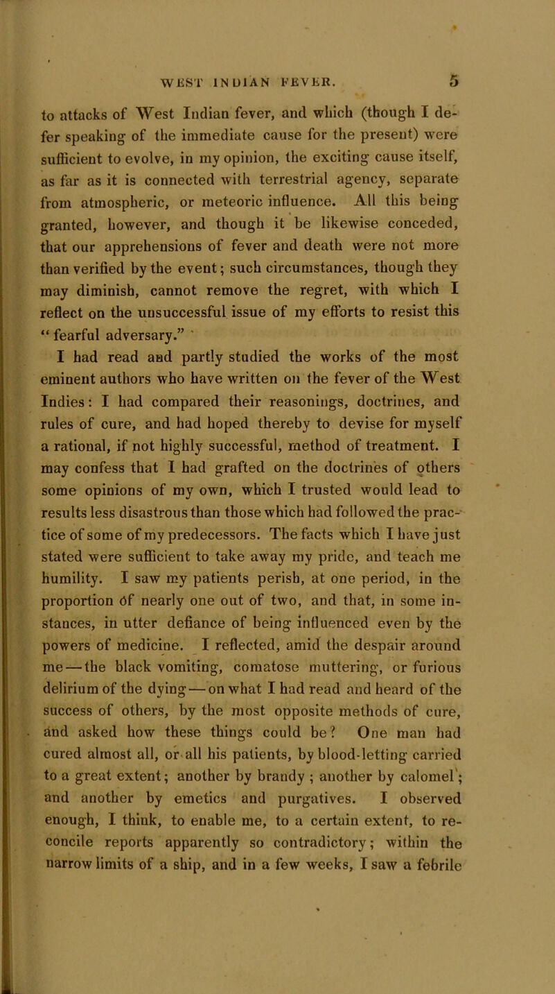 WEST INDIAN EEVKlt. to attacks of West Indian fever, and which (though I de- fer speaking of the immediate cause for the present) were sufficient to evolve, in my opinion, the exciting cause itself, as far as it is connected with terrestrial agency, separate from atmospheric, or meteoric influence. All this being granted, however, and though it be likewise conceded, that our apprehensions of fever and death were not more than verified by the event; such circumstances, though they may diminish, cannot remove the regret, with which I reflect on the unsuccessful issue of my efforts to resist this “ fearful adversary.” ' I had read and partly studied the works of the most eminent authors who have written on the fever of the West Indies: I had compared their reasonings, doctrines, and rules of cure, and had hoped thereby to devise for myself a rational, if not highly successful, method of treatment. I may confess that I had grafted on the doctrines of others some opinions of my own, which I trusted would lead to results less disastrous than those which bad followed the prac- tice of some of my predecessors. The facts which I have just stated were sufficient to take away my pride, and teach me humility. I saw my patients perish, at one period, in the proportion Of nearly one out of two, and that, in some in- stances, in utter defiance of being influenced even by the powers of medicine. I reflected, amid the despair around me — the black vomiting, comatose muttering, or furious delirium of the dying — on what I had read and heard of the success of others, by the most opposite methods of cure, and asked how these things could be? One man had cured almost all, or all his patients, by blood-letting carried to a great extent; another by brandy ; another by calomel'; and another by emetics and purgatives. I observed enough, I think, to enable me, to a certain extent, to re- concile reports apparently so contradictory; within the