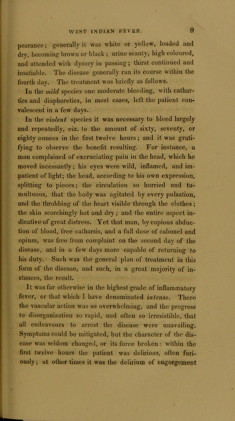 pearance; generally it was white or yellow, loaded and dry, becoming brown or black ; urine scanty, high coloured, and attended with dysury in passing ; thirst continued and insatiable. The disease generally ran its course within the fourth day. The treatment was briefly as follows. In the mild species one moderate bleeding, with cathar- tics and diaphoretics, in most cases, left the patient con- valescent in a few days. In the violent species it was necessary to bleed largely and repeatedly, viz. to the amount of sixty, seventy, or eighty ounces in the first twelve hours; and it was grati- fying to observe the benefit resulting. For instance, a man complained of excruciating pain in the head, which he moved incessantly; his eyes were wild, inflamed, and im- patient of light; the head, according to his own expression, splitting to pieces; the circulation so hurried and tu- multuous, that the body was agitated by every pulsation, and the throbbing of the heart visible through the clothes; the skin scorchingly hot and dry ; and the entire aspect in- dicative of great distress. Yet that man, by copious abduc- tion of blood, free catharsis, and a full dose of calomel and opium, was free from complaint on the second day of the disease, and in a few days more capable of returning to his duty. Such was the general plan of treatment in this form of the disease, and such, in a great majority of in- stances, the result. It was far otherwise in the highest grade of inflammatory fever, or that which I have denominated intense. There the vascular action was so overwhelming, and the progress to disorganization so rapid, and often so irresistible, that all endeavours to arrest the disease were unavailing. Symptoms could be mitigated, but the character of the dis- ease was seldom changed, or its force broken: within the first twelve hours the patient was delirious, often furi- ously ; at other times it was the delirium of engorgement