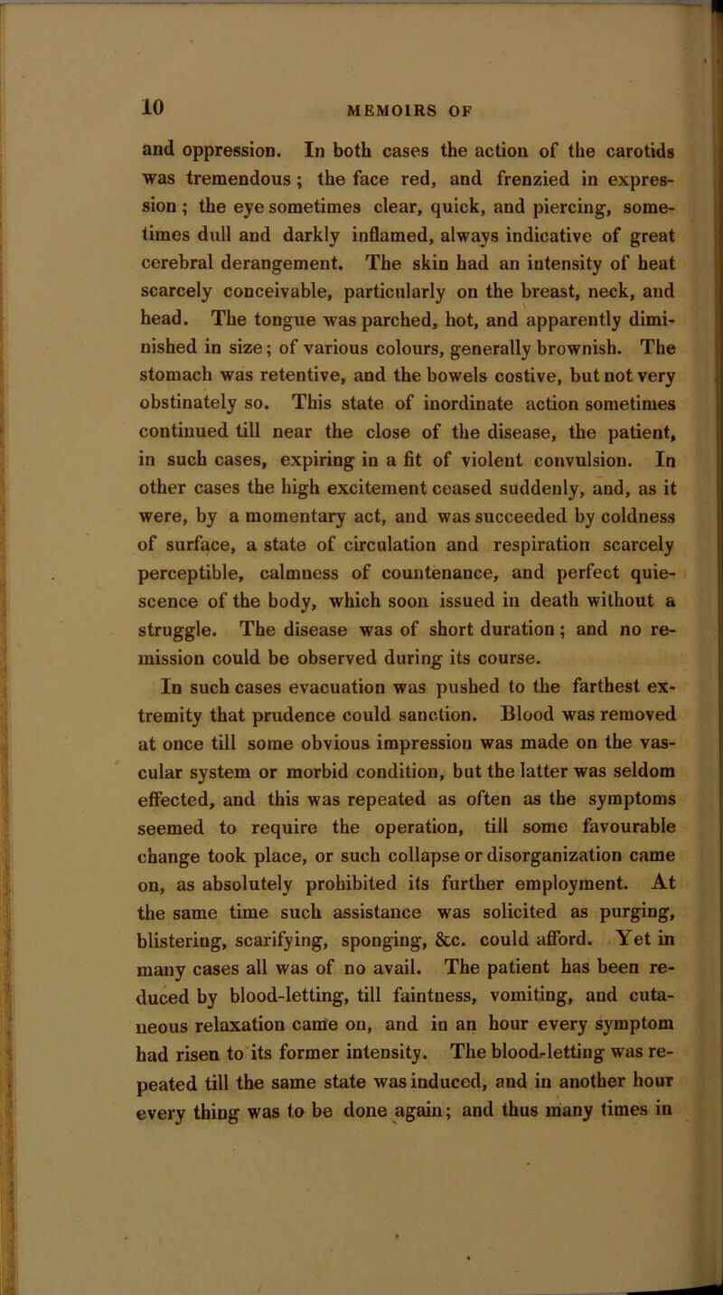 and oppression. In both cases the action of the carotids was tremendous; the face red, and frenzied in expres- sion ; the eye sometimes clear, quick, and piercing, some- times dull and darkly inflamed, always indicative of great cerebral derangement. The skin had an intensity of heat scarcely conceivable, particularly on the breast, neck, and head. The tongue was parched, hot, and apparently dimi- nished in size; of various colours, generally brownish. The stomach was retentive, and the bowels costive, but not very obstinately so. This state of inordinate action sometimes continued till near the close of the disease, the patient, in such cases, expiring in a fit of violent convulsion. In other cases the high excitement ceased suddenly, and, as it were, by a momentary act, and was succeeded by coldness of surface, a state of circulation and respiration scarcely perceptible, calmness of countenance, and perfect quie- scence of the body, which soon issued in death without a struggle. The disease was of short duration; and no re- mission could be observed during its course. In such cases evacuation was pushed to the farthest ex- tremity that prudence could sanction. Blood was removed at once till some obvious impression was made on the vas- cular system or morbid condition, but the latter was seldom effected, and this was repeated as often as the symptoms seemed to require the operation, till some favourable change took place, or such collapse or disorganization came on, as absolutely prohibited its further employment. At the same time such assistance was solicited as purging, blistering, scarifying, sponging, &c. could afford. Yet in many cases all was of no avail. The patient has been re- duced by blood-letting, till faintness, vomiting, and cuta- neous relaxation came on, and in an hour every symptom had risen to its former intensity. The bloodletting was re- peated till the same state was induced, and in another hour every thing was to be done again; and thus many times in