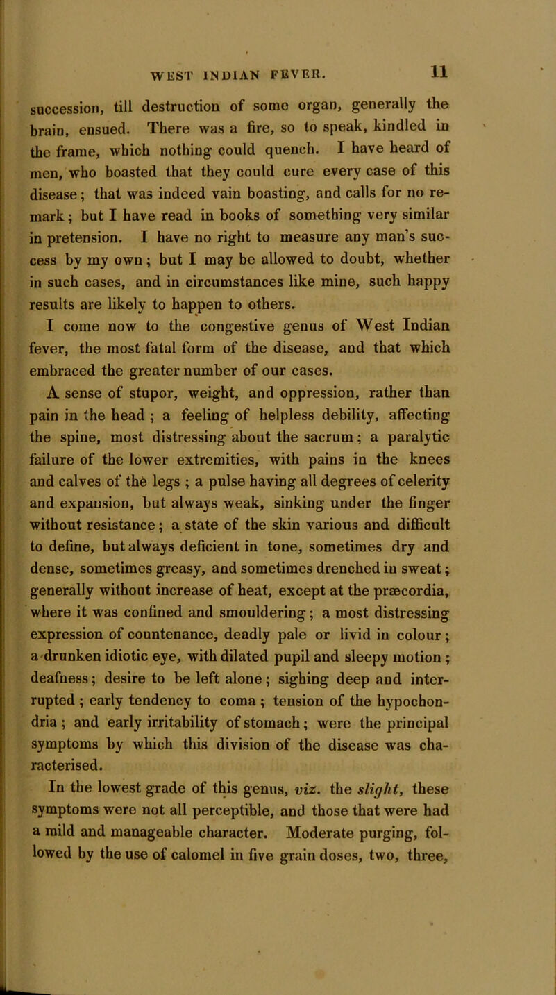 succession, till destruction of some organ, generally the brain, ensued. There was a fire, so to speak, kindled in the frame, which nothing could quench. I have heard of men, who boasted that they could cure every case of this disease; that was indeed vain boasting, and calls for no re- mark ; but I have read in books of something very similar in pretension. I have no right to measure any man’s suc- cess by my own ; but I may be allowed to doubt, whether in such cases, and in circumstances like mine, such happy results are likely to happen to others. I come now to the congestive genus of West Indian fever, the most fatal form of the disease, and that which embraced the greater number of our cases. A sense of stupor, weight, and oppression, rather than pain in the head ; a feeling of helpless debility, affecting the spine, most distressing about the sacrum; a paralytic failure of the lower extremities, with pains in the knees and calves of th6 legs ; a pulse having all degrees of celerity and expansion, but always weak, sinking under the finger without resistance; a state of the skin various and difficult to define, but always deficient in tone, sometimes dry and dense, sometimes greasy, and sometimes drenched iu sweat; generally without increase of heat, except at the praecordia, where it was confined and smouldering; a most distressing expression of countenance, deadly pale or livid in colour; a drunken idiotic eye, with dilated pupil and sleepy motion ; deafness; desire to be left alone; sighing deep and inter- rupted ; early tendency to coma ; tension of the hypochon- dria ; and early irritability of stomach; were the principal symptoms by which this division of the disease was cha- racterised. In the lowest grade of this genus, viz. the slight, these symptoms were not all perceptible, and those that were had a mild and manageable character. Moderate purging, fol- lowed by the use of calomel in five grain doses, two, three,