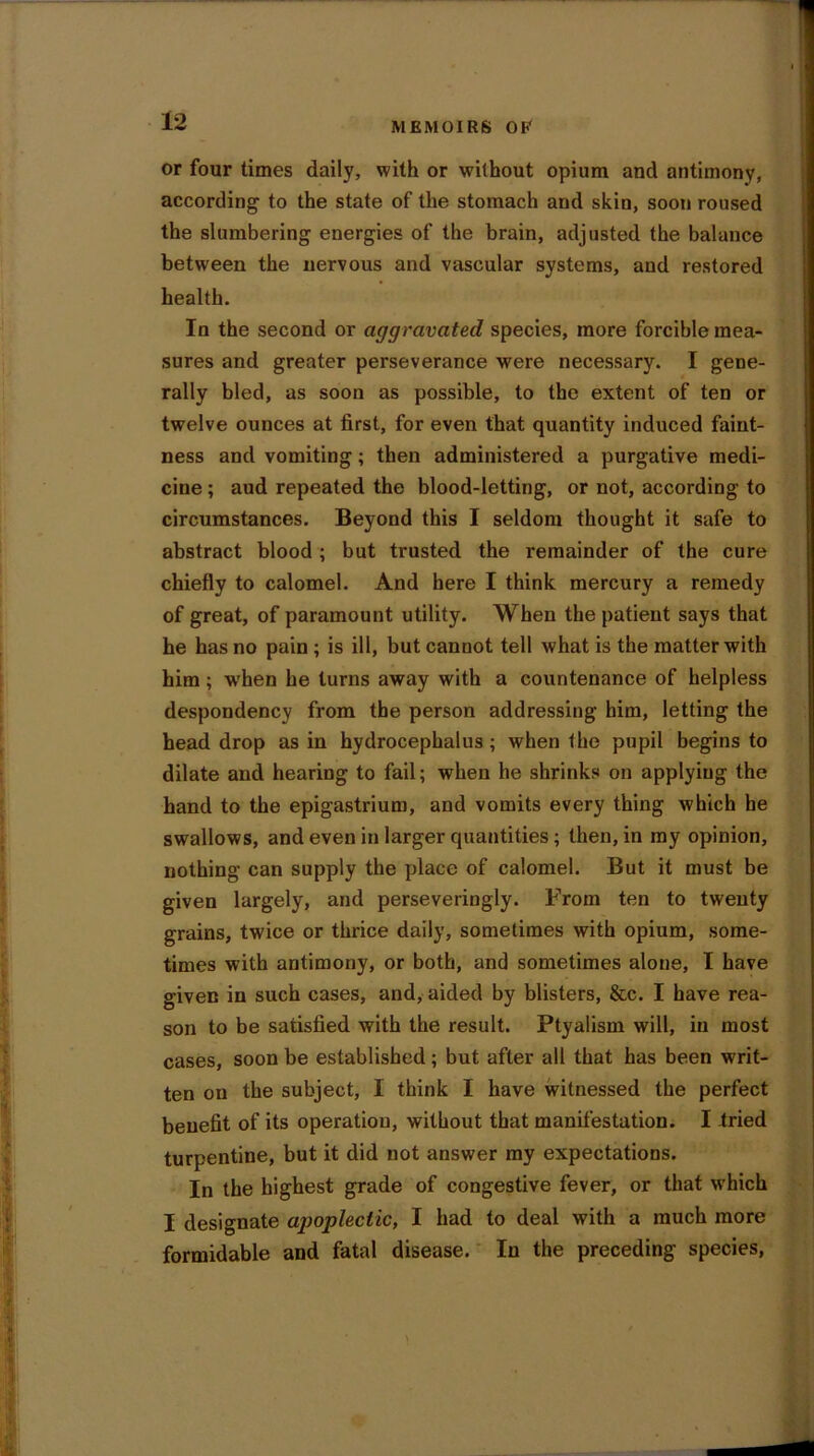 or four times daily, with or without opium and antimony, according to the state of the stomach and skin, soon roused the slumbering energies of the brain, adjusted the balance between the nervous and vascular systems, and restored health. In the second or aggravated species, more forcible mea- sures and greater perseverance were necessary. I gene- rally bled, as soon as possible, to the extent of ten or twelve ounces at first, for even that quantity induced faint- ness and vomiting; then administered a purgative medi- cine ; aud repeated the blood-letting, or not, according to circumstances. Beyond this I seldom thought it safe to abstract blood ; but trusted the remainder of the cure chiefly to calomel. And here I think mercury a remedy of great, of paramount utility. When the patient says that he has no pain ; is ill, but cannot tell what is the matter with him; when he turns away with a countenance of helpless despondency from the person addressing him, letting the head drop as in hydrocephalus; when the pupil begins to dilate and hearing to fail; when he shrinks on applying the hand to the epigastrium, and vomits every thing which he swallows, and even in larger quantities ; then, in my opinion, nothing can supply the place of calomel. But it must be given largely, and perseveringly. From ten to twenty grains, twice or thrice daily, sometimes with opium, some- times with antimony, or both, and sometimes alone, I have given in such cases, and, aided by blisters, &c. I have rea- son to be satisfied with the result. Ptyalism will, in most cases, soon be established; but after all that has been writ- ten on the subject, I think I have witnessed the perfect benefit of its operation, without that manifestation. I tried turpentine, but it did not answer my expectations. In the highest grade of congestive fever, or that which I designate apoplectic, I had to deal with a much more formidable and fatal disease. In the preceding species,