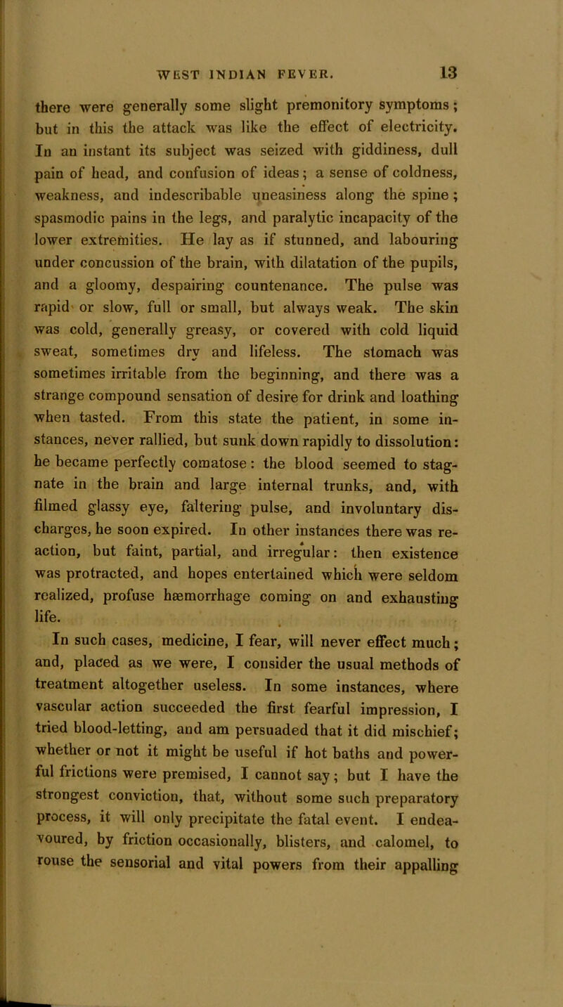 there were generally some slight premonitory symptoms; but in this the attack was like the effect of electricity. In an instant its subject was seized with giddiness, dull pain of head, and confusion of ideas; a sense of coldness, weakness, and iudescribable uneasiness along the spine ; spasmodic pains in the legs, and paralytic incapacity of the lower extremities. He lay as if stunned, and labouring under concussion of the brain, with dilatation of the pupils, and a gloomy, despairing countenance. The pulse was rapid or slow, full or small, but always weak. The skin was cold, generally greasy, or covered with cold liquid sweat, sometimes dry and lifeless. The stomach was sometimes irritable from the beginning, and there was a strange compound sensation of desire for drink and loathing when tasted. From this state the patient, in some in- stances, never rallied, but sunk down rapidly to dissolution: he became perfectly comatose: the blood seemed to stag- nate in the brain and large internal trunks, and, with filmed glassy eye, faltering pulse, and involuntary dis- charges, he soon expired. In other instances there was re- action, but faint, partial, and irregular: then existence was protracted, and hopes entertained which were seldom realized, profuse haemorrhage coming on and exhausting life. * In such cases, medicine, I fear, will never effect much; and, placed as we were, I consider the usual methods of treatment altogether useless. In some instances, where vascular action succeeded the first fearful impression, I tried blood-letting, and am persuaded that it did mischief; whether or not it might be useful if hot baths and power- ful frictions were premised, I cannot say; but I have the strongest conviction, that, without some such preparatory process, it will only precipitate the fatal event. I endea- voured, by friction occasionally, blisters, and calomel, to rouse the sensorial and vital powers from their appalling