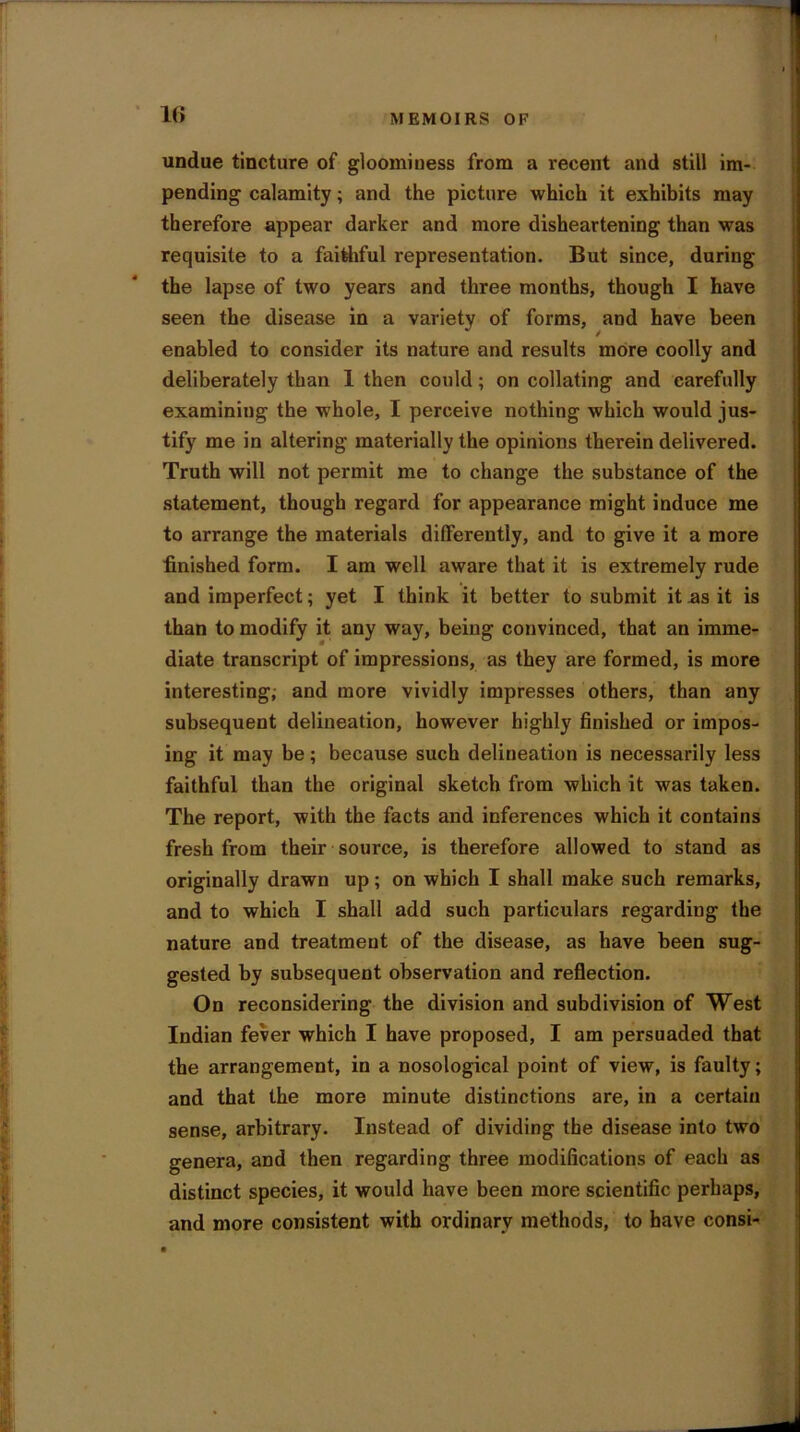 I 16 MEMOIRS OF undue tincture of gloominess from a recent and still im- pending calamity; and the picture which it exhibits may therefore appear darker and more disheartening than was requisite to a faithful representation. But since, during the lapse of two years and three months, though I have seen the disease in a variety of forms, and have been enabled to consider its nature and results more coolly and deliberately than 1 then could; on collating and carefully examining the whole, I perceive nothing which would jus- tify me in altering materially the opinions therein delivered. Truth will not permit me to change the substance of the statement, though regard for appearance might induce me to arrange the materials differently, and to give it a more finished form. I am well aware that it is extremely rude and imperfect; yet I think it better to submit it as it is than to modify it any way, being convinced, that an imme- diate transcript of impressions, as they are formed, is more interesting; and more vividly impresses others, than any subsequent delineation, however highly finished or impos- ing it may be; because such delineation is necessarily less faithful than the original sketch from which it was taken. The report, with the facts and inferences which it contains fresh from their source, is therefore allowed to stand as originally drawn up ; on which I shall make such remarks, and to which I shall add such particulars regarding the nature and treatment of the disease, as have been sug- gested by subsequent observation and reflection. On reconsidering the division and subdivision of West Indian fever which I have proposed, I am persuaded that the arrangement, in a nosological point of view, is faulty; and that the more minute distinctions are, in a certain sense, arbitrary. Instead of dividing the disease into two genera, and then regarding three modifications of each as distinct species, it would have been more scientific perhaps, and more consistent with ordinary methods, to have consi-